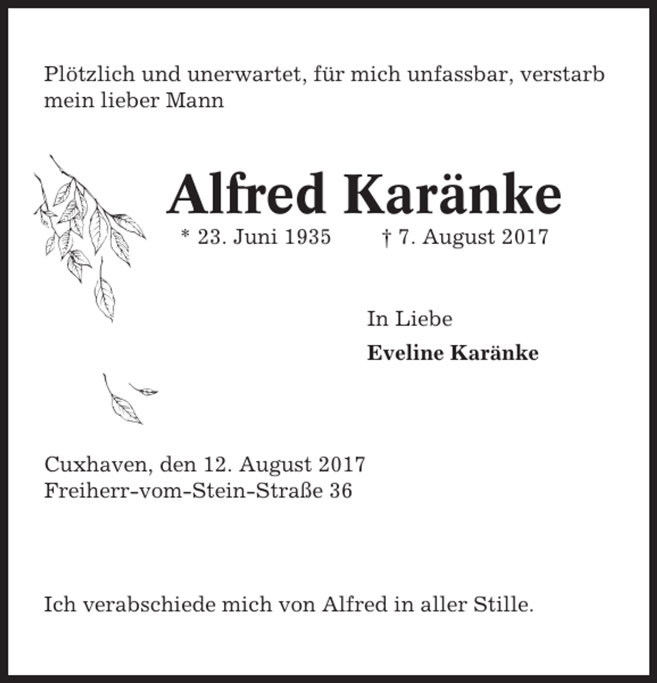 <p>Plötzlich und unerwartet, für mich unfassbar, verstarb<br />mein lieber Mann</p><p>Alfred Karänke<br />* 23. Juni 1935</p><p>† 7. August 2017</p><p>In Liebe<br />Eveline Karänke</p><p>Cuxhaven, den 12. August 2017<br />Freiherr-vom-Stein-Straße 36</p><p>Ich verabschiede mich von Alfred in aller Stille.</p>