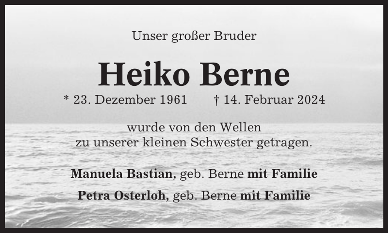 <p>Unser großer Bruder</p><p>Heiko Berne<br />* 23. Dezember 1961</p><p>† 14. Februar 2024</p><p>wurde von den Wellen<br />zu unserer kleinen Schwester getragen.<br />Manuela Bastian, geb. Berne mit Familie<br />Petra Osterloh, geb. Berne mit Familie</p>