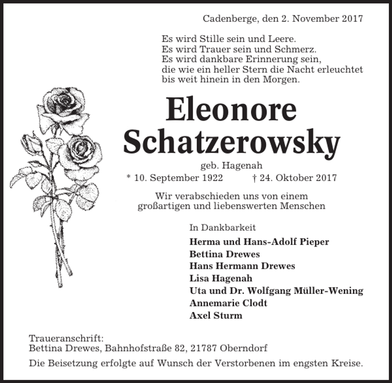 <p>Cadenberge, den 2. November 2017<br />Es wird Stille sein und Leere.<br />Es wird Trauer sein und Schmerz.<br />Es wird dankbare Erinnerung sein,<br />die wie ein heller Stern die Nacht erleuchtet<br />bis weit hinein in den Morgen.</p><p>Eleonore<br />Schatzerowsky<br />geb. Hagenah<br />* 10. September 1922<br />† 24. Oktober 2017<br />Wir verabschieden uns von einem<br />großartigen und liebenswerten Menschen<br />In Dankbarkeit</p><p>Herma und Hans-Adolf Pieper<br />Bettina Drewes<br />Hans Hermann Drewes<br />Lisa Hagenah<br />Uta und Dr. Wolfgang Müller-Wening<br />Annemarie Clodt<br />Axel Sturm<br />Traueranschrift:<br />Bettina Drewes, Bahnhofstraße 82, 21787 Oberndorf<br />Die Beisetzung erfolgte auf Wunsch der Verstorbenen im engsten Kreise.</p>