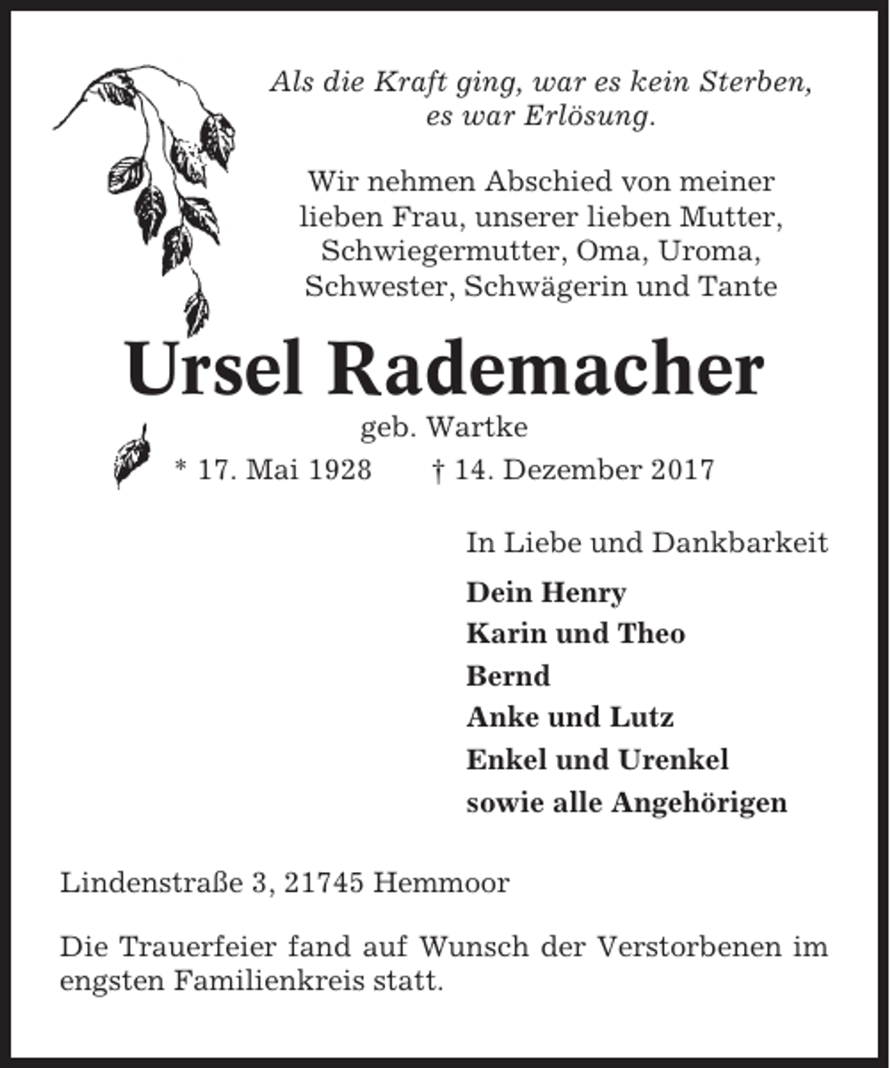<p>Als die Kraft ging, war es kein Sterben,<br />es war Erlösung.<br />Wir nehmen Abschied von meiner<br />lieben Frau, unserer lieben Mutter,<br />Schwiegermutter, Oma, Uroma,<br />Schwester, Schwägerin und Tante</p><p>Ursel Rademacher<br />geb. Wartke<br />* 17. Mai 1928<br />† 14. Dezember 2017<br />In Liebe und Dankbarkeit<br />Dein Henry<br />Karin und Theo<br />Bernd<br />Anke und Lutz<br />Enkel und Urenkel<br />sowie alle Angehörigen<br />Lindenstraße 3, 21745 Hemmoor<br />Die Trauerfeier fand auf Wunsch der Verstorbenen im<br />engsten Familienkreis statt.</p>