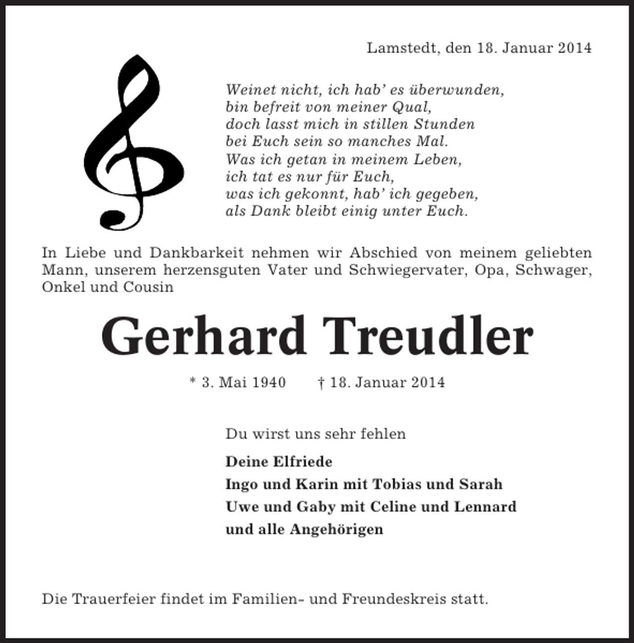 <p>Lamstedt, den 18. Januar 2014<br />Weinet nicht, ich hab’ es überwunden,<br />bin befreit von meiner Qual,<br />doch lasst mich in stillen Stunden<br />bei Euch sein so manches Mal.<br />Was ich getan in meinem Leben,<br />ich tat es nur für Euch,<br />was ich gekonnt, hab’ ich gegeben,<br />als Dank bleibt einig unter Euch.<br />In Liebe und Dankbarkeit nehmen wir Abschied von meinem geliebten<br />Mann, unserem herzensguten Vater und Schwiegervater, Opa, Schwager,<br />Onkel und Cousin</p><p>Gerhard Treudler<br />* 3. Mai 1940</p><p>† 18. Januar 2014</p><p>Du wirst uns sehr fehlen<br />Deine Elfriede<br />Ingo und Karin mit Tobias und Sarah<br />Uwe und Gaby mit Celine und Lennard<br />und alle Angehörigen</p><p>Die Trauerfeier findet im Familien- und Freundeskreis statt.</p>