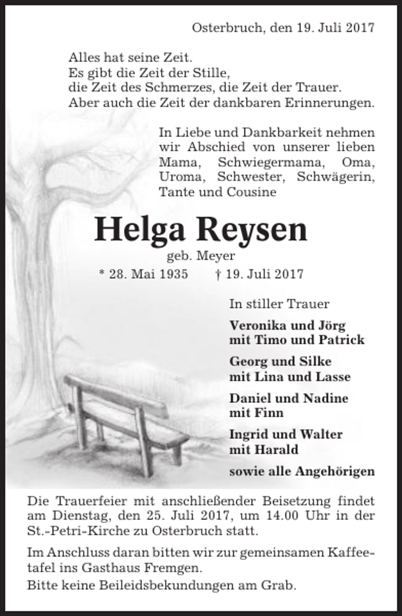 <p>Osterbruch, den 19. Juli 2017<br />Alles hat seine Zeit.<br />Es gibt die Zeit der Stille,<br />die Zeit des Schmerzes, die Zeit der Trauer.<br />Aber auch die Zeit der dankbaren Erinnerungen.<br />In Liebe und Dankbarkeit nehmen<br />wir Abschied von unserer lieben<br />Mama, Schwiegermama, Oma,<br />Uroma, Schwester, Schwägerin,<br />Tante und Cousine</p><p>Helga Reysen<br />geb. Meyer<br />* 28. Mai 1935<br />† 19. Juli 2017<br />In stiller Trauer<br />Veronika und Jörg<br />mit Timo und Patrick<br />Georg und Silke<br />mit Lina und Lasse<br />Daniel und Nadine<br />mit Finn<br />Ingrid und Walter<br />mit Harald<br />sowie alle Angehörigen<br />Die Trauerfeier mit anschließender Beisetzung findet<br />am Dienstag, den 25. Juli 2017, um 14.00 Uhr in der<br />St.-Petri-Kirche zu Osterbruch statt.<br />Im Anschluss daran bitten wir zur gemeinsamen Kaffeetafel ins Gasthaus Fremgen.<br />Bitte keine Beileidsbekundungen am Grab.</p>
