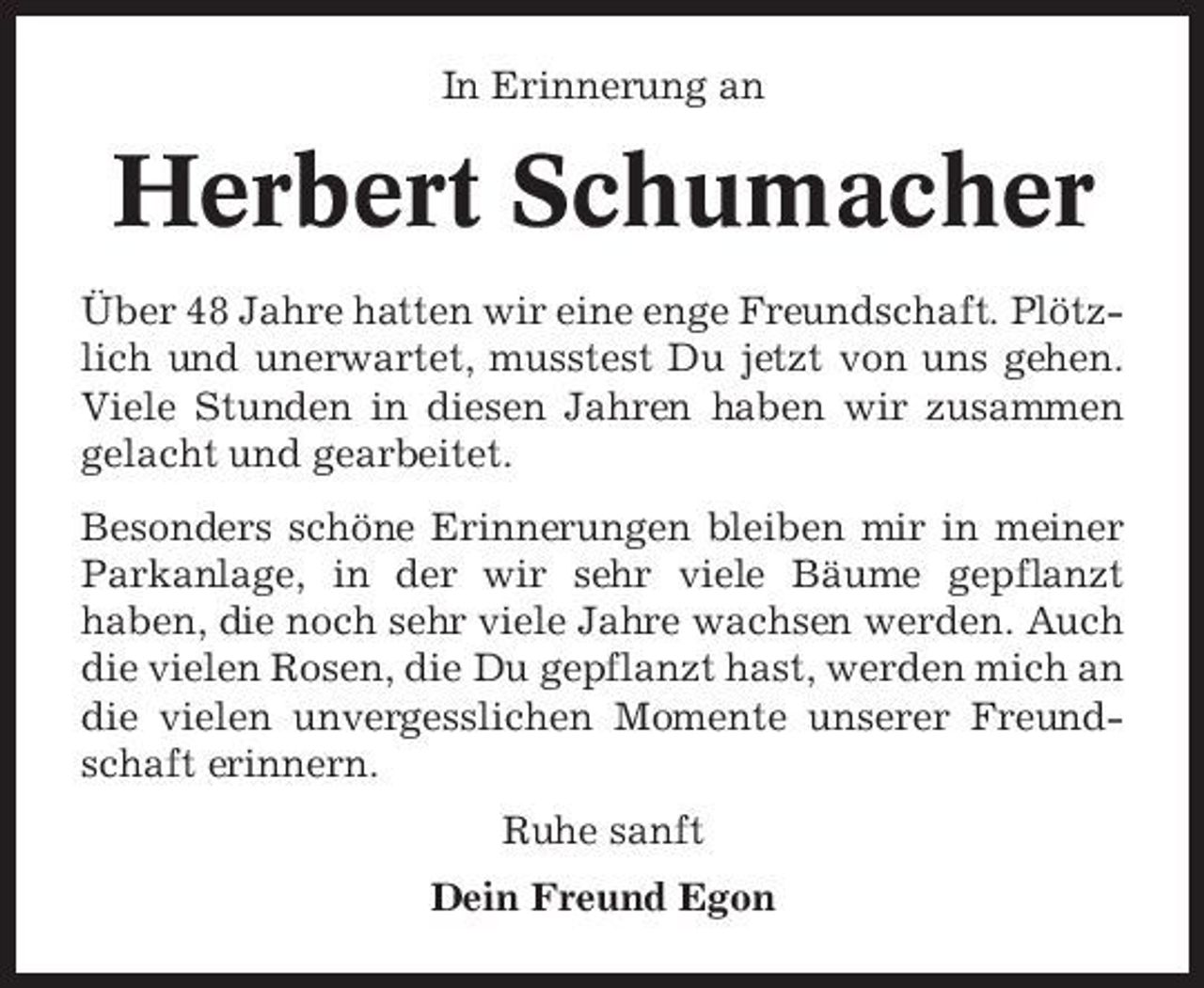 <p>In Erinnerung an</p><p>Herbert Schumacher<br />Über 48 Jahre hatten wir eine enge Freundschaft. Plötzlich und unerwartet, musstest Du jetzt von uns gehen. Viele Stunden in diesen Jahren haben wir zusammen gelacht und gearbeitet. Besonders schöne Erinnerungen bleiben mir in meiner Parkanlage, in der wir sehr viele Bäume gepflanzt haben, die noch sehr viele Jahre wachsen werden. Auch die vielen Rosen, die Du gepflanzt hast, werden mich an die vielen unvergesslichen Momente unserer Freundschaft erinnern. Ruhe sanft Dein Freund Egon</p>
