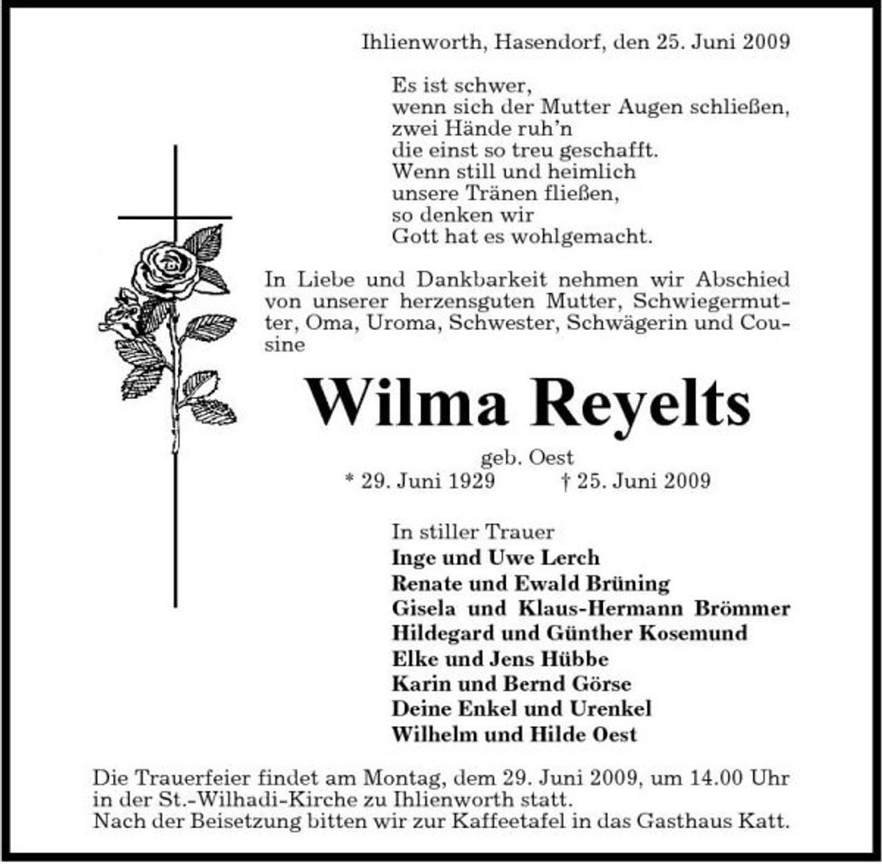 <p>Ihlienworth, Hasendorf, den 25. Juni 2009 Es ist schwer, wenn sich der Mutter Augen schließen, zwei Hände ruh’n die einst so treu geschafft. Wenn still und heimlich unsere Tränen fließen, so denken wir Gott hat es wohlgemacht. In Liebe und Dankbarkeit nehmen wir Abschied von unserer herzensguten Mutter, Schwiegermutter, Oma, Uroma, Schwester, Schwägerin und Cousine</p><p>Wilma Reyelts<br />geb. Oest * 29. Juni 1929 † 25. Juni 2009 In stiller Trauer Inge und Uwe Lerch Renate und Ewald Brüning Gisela und Klaus-Hermann Brömmer Hildegard und Günther Kosemund Elke und Jens Hübbe Karin und Bernd Görse Deine Enkel und Urenkel Wilhelm und Hilde Oest Die Trauerfeier findet am Montag, dem 29. Juni 2009, um 14.00 Uhr in der St.-Wilhadi-Kirche zu Ihlienworth statt. Nach der Beisetzung bitten wir zur Kaffeetafel in das Gasthaus Katt.</p>