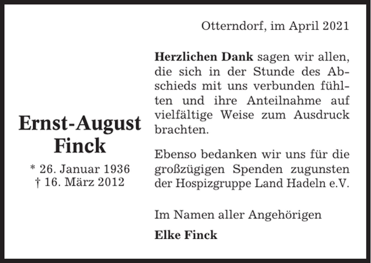 <p>Otterndorf, im April 2021</p><p>Ernst-August<br />Finck<br />* 26. Januar 1936<br />† 16. März 2012</p><p>Herzlichen Dank sagen wir allen,<br />die sich in der Stunde des Abschieds mit uns verbunden fühlten und ihre Anteilnahme auf<br />vielfältige Weise zum Ausdruck<br />brachten.<br />Ebenso bedanken wir uns für die<br />großzügigen Spenden zugunsten<br />der Hospizgruppe Land Hadeln e.V.<br />Im Namen aller Angehörigen<br />Elke Finck</p>