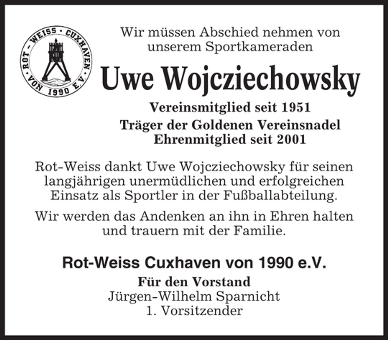 <p>Wir müssen Abschied nehmen von<br />unserem Sportkameraden</p><p>Uwe Wojcziechowsky<br />Vereinsmitglied seit 1951<br />Träger der Goldenen Vereinsnadel<br />Ehrenmitglied seit 2001<br />Rot-Weiss dankt Uwe Wojcziechowsky für seinen<br />langjährigen unermüdlichen und erfolgreichen<br />Einsatz als Sportler in der Fußballabteilung.<br />Wir werden das Andenken an ihn in Ehren halten<br />und trauern mit der Familie.</p><p>Rot-Weiss Cuxhaven von 1990 e.V.<br />Für den Vorstand<br />Jürgen-Wilhelm Sparnicht<br />1. Vorsitzender</p>