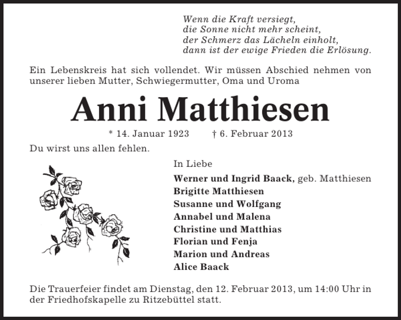 <p>Wenn die Kraft versiegt,<br />die Sonne nicht mehr scheint,<br />der Schmerz das Lächeln einholt,<br />dann ist der ewige Frieden die Erlösung.<br />Ein Lebenskreis hat sich vollendet. Wir müssen Abschied nehmen von<br />unserer lieben Mutter, Schwiegermutter, Oma und Uroma</p><p>Anni Matthiesen<br />* 14. Januar 1923</p><p>† 6. Februar 2013</p><p>Du wirst uns allen fehlen.<br />In Liebe<br />Werner und Ingrid Baack, geb. Matthiesen<br />Brigitte Matthiesen<br />Susanne und Wolfgang<br />Annabel und Malena<br />Christine und Matthias<br />Florian und Fenja<br />Marion und Andreas<br />Alice Baack<br />Die Trauerfeier findet am Dienstag, den 12. Februar 2013, um 14:00 Uhr in<br />der Friedhofskapelle zu Ritzebüttel statt.</p>