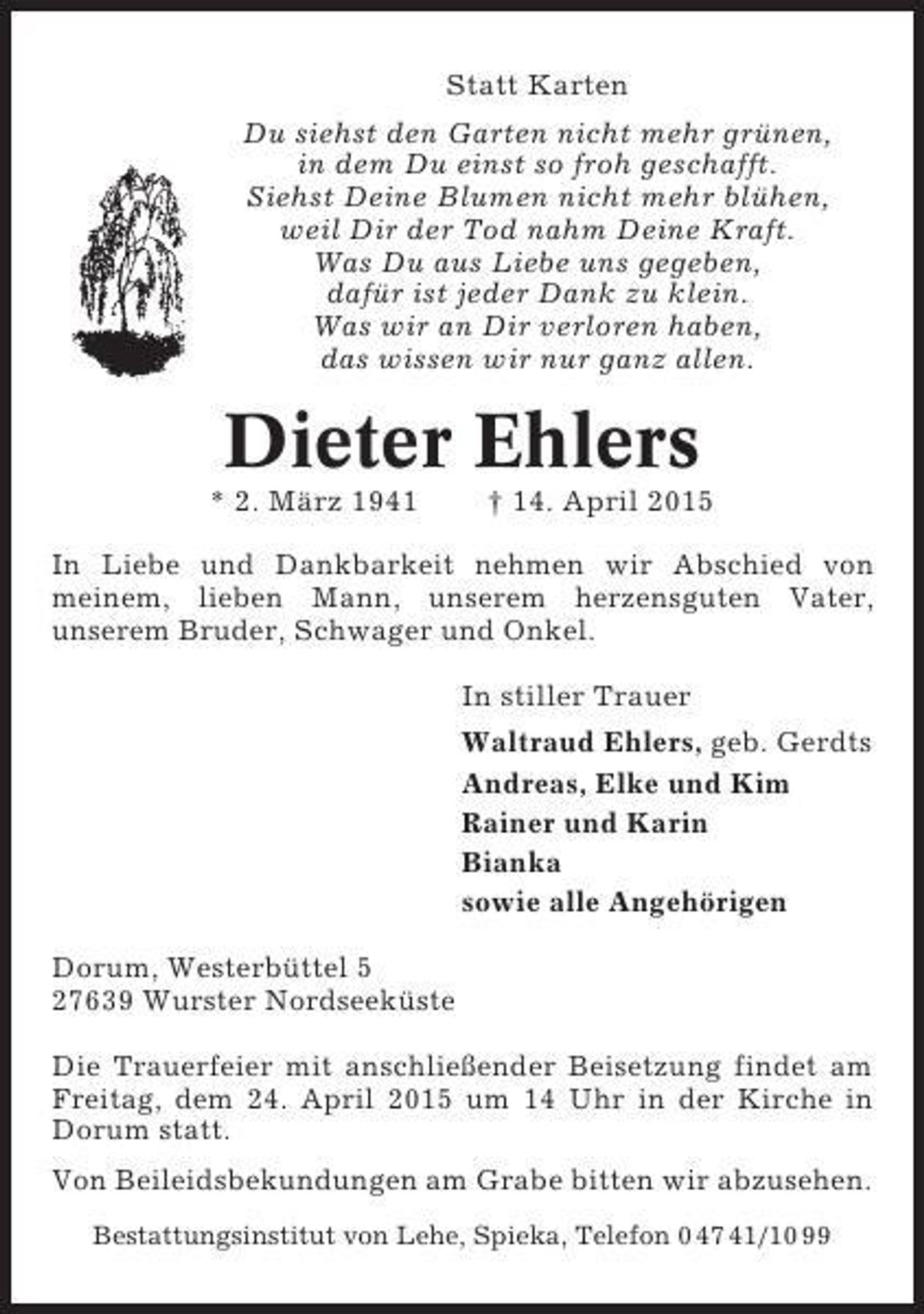 <p>Statt Karten<br />Du siehst den Garten nicht mehr grünen,<br />in dem Du einst so froh geschafft.<br />Siehst Deine Blumen nicht mehr blühen,<br />weil Dir der Tod nahm Deine Kraft.<br />Was Du aus Liebe uns gegeben,<br />dafür ist jeder Dank zu klein.<br />Was wir an Dir verloren haben,<br />das wissen wir nur ganz allen.</p><p>Dieter Ehlers<br />* 2. März 1941</p><p>† 14. April 2015</p><p>In Liebe und Dankbarkeit nehmen wir Abschied von<br />meinem, lieben Mann, unserem herzensguten Vater,<br />unserem Bruder, Schwager und Onkel.<br />In stiller Trauer<br />Waltraud Ehlers, geb. Gerdts<br />Andreas, Elke und Kim<br />Rainer und Karin<br />Bianka<br />sowie alle Angehörigen<br />Dorum, Westerbüttel 5<br />27639 Wurster Nordseeküste<br />Die Trauerfeier mit anschließender Beisetzung findet am<br />Freitag, dem 24. April 2015 um 14 Uhr in der Kirche in<br />Dorum statt.<br />Von Beileidsbekundungen am Grabe bitten wir abzusehen.<br />Bestattungsinstitut von Lehe, Spieka, Telefon 0 47 41/10 99</p>
