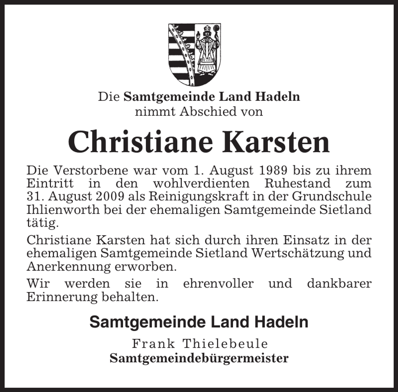 <p>Die Samtgemeinde Land Hadeln<br />nimmt Abschied von</p><p>Christiane Karsten<br />Die Verstorbene war vom 1. August 1989 bis zu ihrem<br />Eintritt in den wohlverdienten Ruhestand zum<br />31. August 2009 als Reinigungskraft in der Grundschule<br />Ihlienworth bei der ehemaligen Samtgemeinde Sietland<br />tätig.<br />Christiane Karsten hat sich durch ihren Einsatz in der<br />ehemaligen Samtgemeinde Sietland Wertschätzung und<br />Anerkennung erworben.<br />Wir werden sie in ehrenvoller und dankbarer<br />Erinnerung behalten.</p><p>Samtgemeinde Land Hadeln<br />Frank Thielebeule<br />Samtgemeindebürgermeister</p>