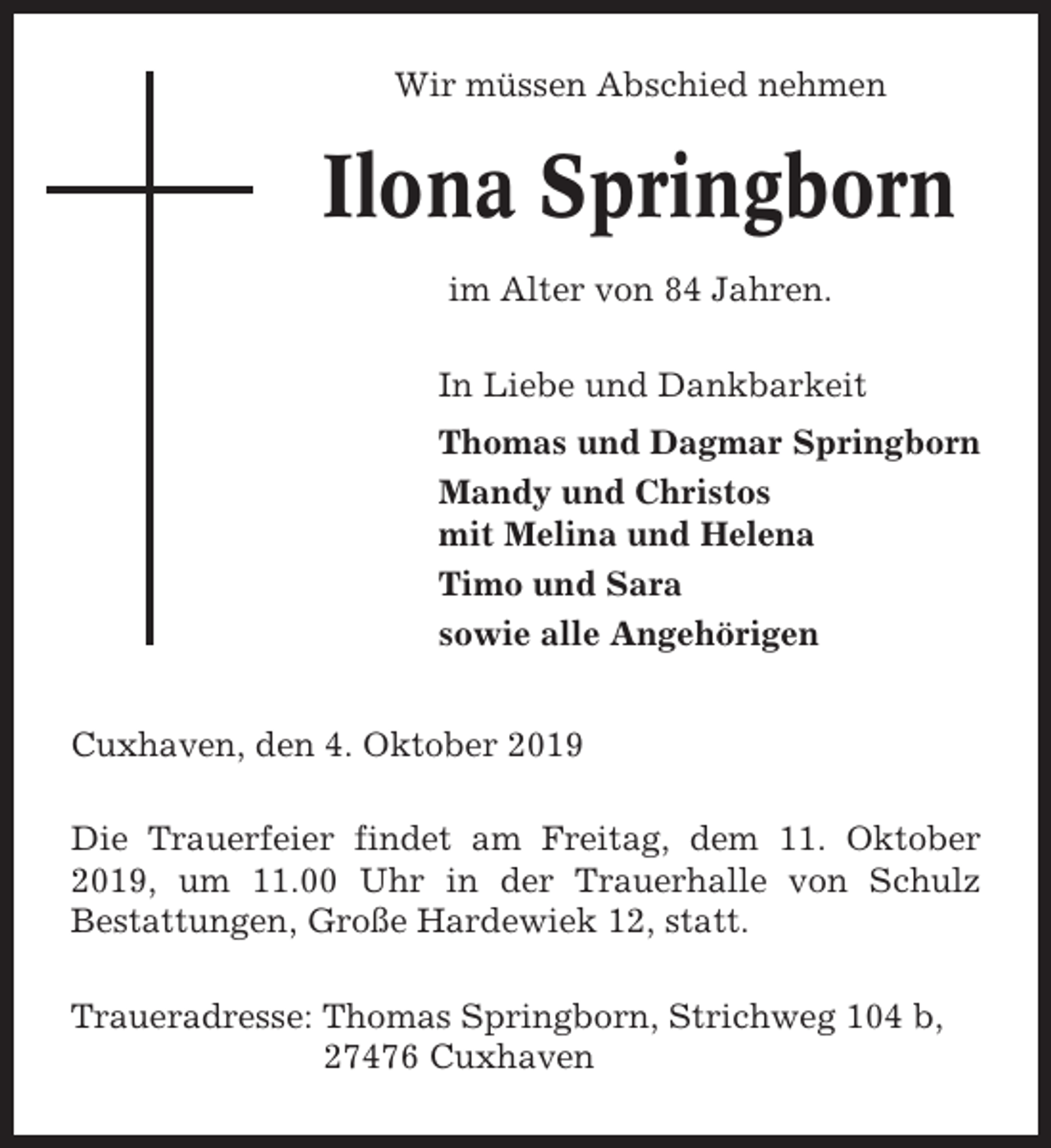 <p>Wir müssen Abschied nehmen</p><p>Ilona Springborn<br />im Alter von 84 Jahren.<br />In Liebe und Dankbarkeit<br />Thomas und Dagmar Springborn<br />Mandy und Christos<br />mit Melina und Helena<br />Timo und Sara<br />sowie alle Angehörigen<br />Cuxhaven, den 4. Oktober 2019<br />Die Trauerfeier findet am Freitag, dem 11. Oktober<br />2019, um 11.00 Uhr in der Trauerhalle von Schulz<br />Bestattungen, Große Hardewiek 12, statt.<br />Traueradresse: Thomas Springborn, Strichweg 104 b,<br />27476 Cuxhaven</p>