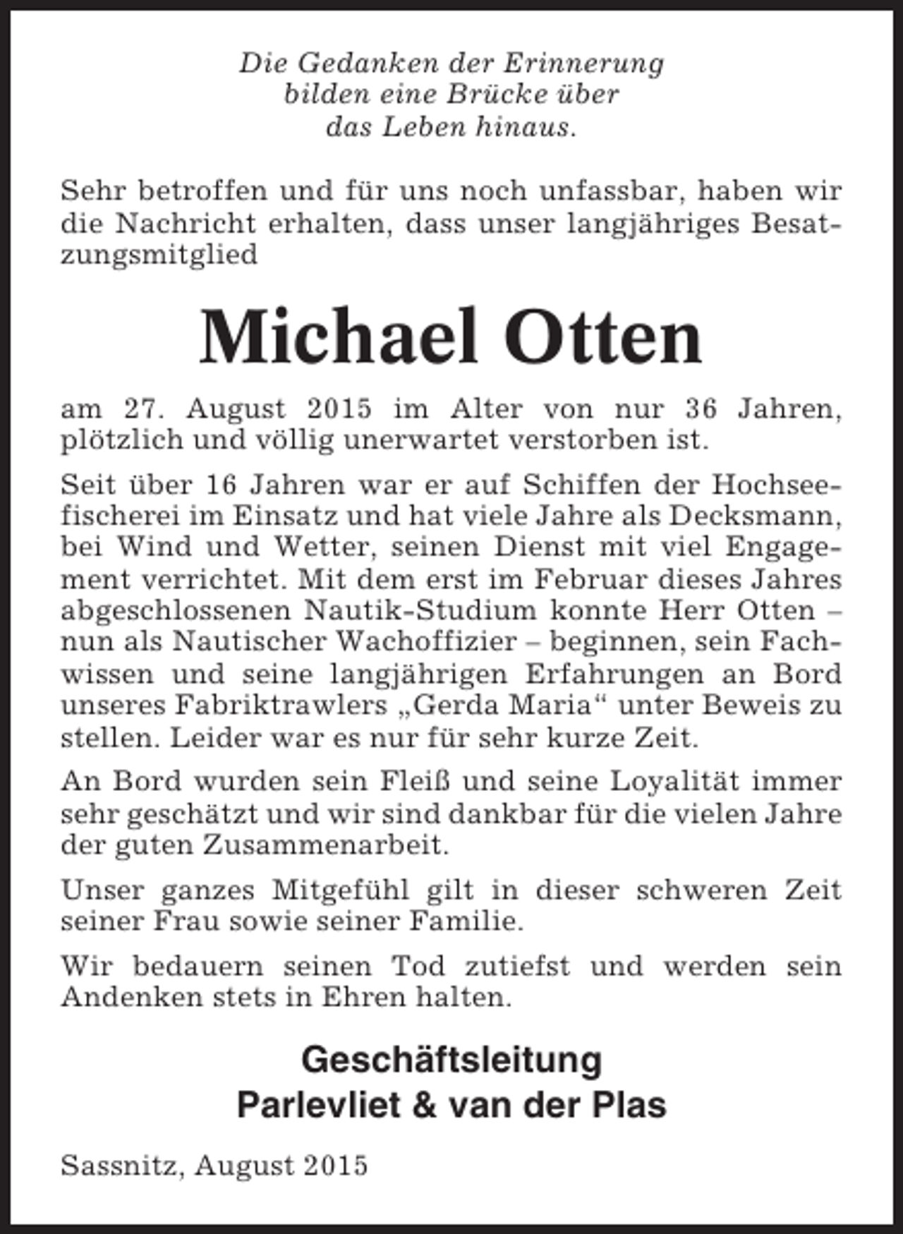 <p>Die Gedanken der Erinnerung<br />bilden eine Brücke über<br />das Leben hinaus.<br />Sehr betroffen und für uns noch unfassbar, haben wir<br />die Nachricht erhalten, dass unser langjähriges Besatzungsmitglied</p>
<p>Michael Otten<br />am 27. August 2015 im Alter von nur 36 Jahren,<br />plötzlich und völlig unerwartet verstorben ist.<br />Seit über 16 Jahren war er auf Schiffen der Hochseefischerei im Einsatz und hat viele Jahre als Decksmann,<br />bei Wind und Wetter, seinen Dienst mit viel Engagement verrichtet. Mit dem erst im Februar dieses Jahres<br />abgeschlossenen Nautik-Studium konnte Herr Otten –<br />nun als Nautischer Wachoffizier – beginnen, sein Fachwissen und seine langjährigen Erfahrungen an Bord<br />unseres Fabriktrawlers „Gerda Maria“ unter Beweis zu<br />stellen. Leider war es nur für sehr kurze Zeit.<br />An Bord wurden sein Fleiß und seine Loyalität immer<br />sehr geschätzt und wir sind dankbar für die vielen Jahre<br />der guten Zusammenarbeit.<br />Unser ganzes Mitgefühl gilt in dieser schweren Zeit<br />seiner Frau sowie seiner Familie.<br />Wir bedauern seinen Tod zutiefst und werden sein<br />Andenken stets in Ehren halten.</p>
<p>Geschäftsleitung<br />Parlevliet &amp; van der Plas<br />Sassnitz, August 2015</p>