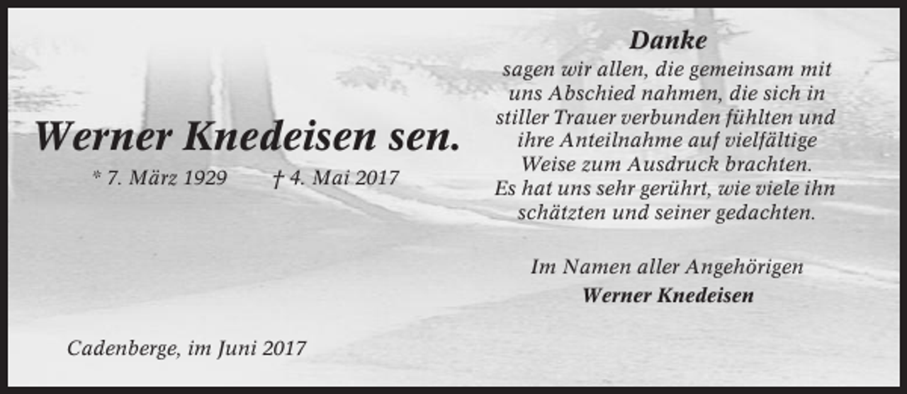 <p>Danke</p><p>Werner Knedeisen sen.<br />* 7. März 1929</p><p>† 4. Mai 2017</p><p>sagen wir allen, die gemeinsam mit<br />uns Abschied nahmen, die sich in<br />stiller Trauer verbunden fühlten und<br />ihre Anteilnahme auf vielfältige<br />Weise zum Ausdruck brachten.<br />Es hat uns sehr gerührt, wie viele ihn<br />schätzten und seiner gedachten.<br />Im Namen aller Angehörigen<br />Werner Knedeisen</p><p>Cadenberge, im Juni 2017</p>