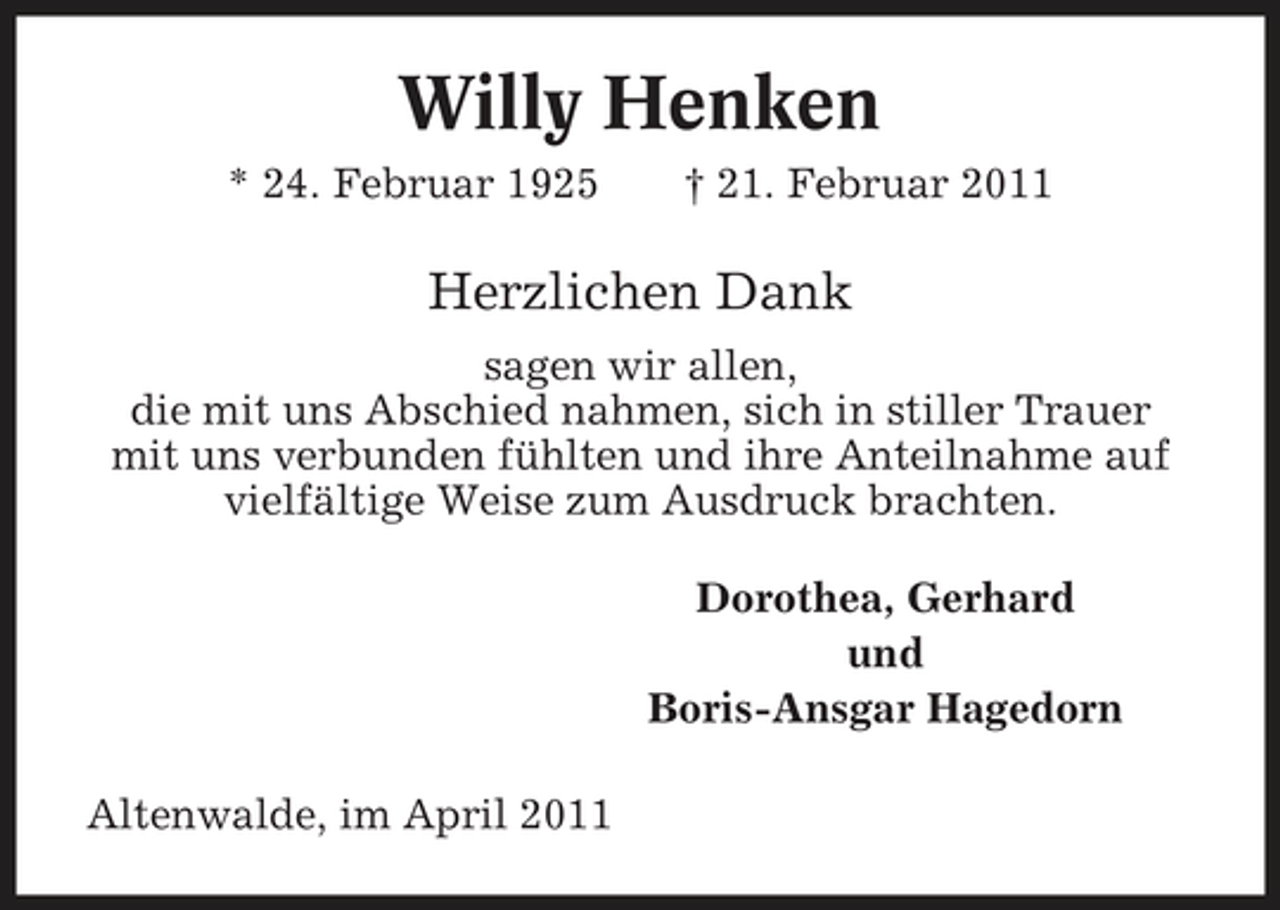 <p>Willy Henken<br />* 24. Februar 1925 † 21. Februar 2011</p><p>Herzlichen Dank<br />sagen wir allen, die mit uns Abschied nahmen, sich in stiller Trauer mit uns verbunden fühlten und ihre Anteilnahme auf vielfältige Weise zum Ausdruck brachten. Dorothea, Gerhard und Boris-Ansgar Hagedorn Altenwalde, im April 2011</p>