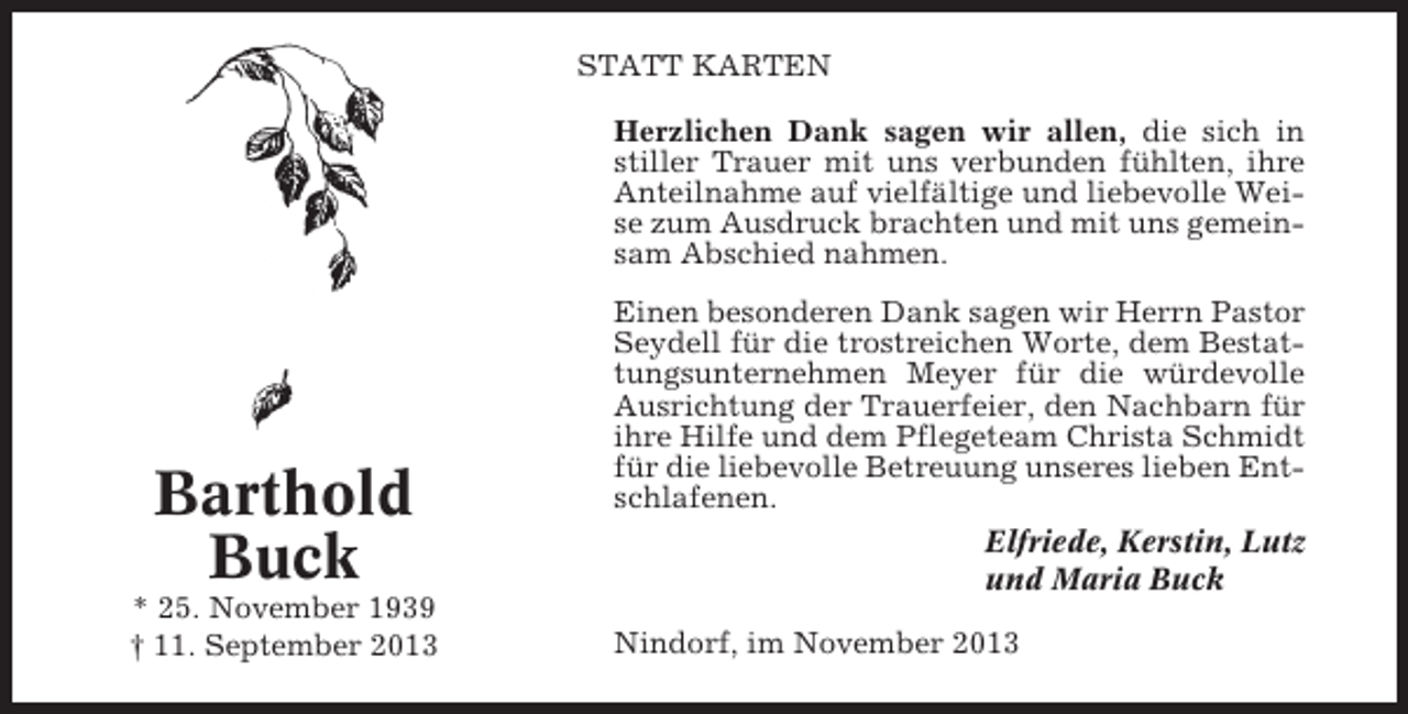 <p>STATT KARTEN<br />Herzlichen Dank sagen wir allen, die sich in<br />stiller Trauer mit uns verbunden fühlten, ihre<br />Anteilnahme auf vielfältige und liebevolle Weise zum Ausdruck brachten und mit uns gemeinsam Abschied nahmen.</p><p>Barthold<br />Buck<br />* 25. November 1939<br />† 11. September 2013</p><p>Einen besonderen Dank sagen wir Herrn Pastor<br />Seydell für die trostreichen Worte, dem Bestattungsunternehmen Meyer für die würdevolle<br />Ausrichtung der Trauerfeier, den Nachbarn für<br />ihre Hilfe und dem Pflegeteam Christa Schmidt<br />für die liebevolle Betreuung unseres lieben Entschlafenen.<br />Elfriede, Kerstin, Lutz<br />und Maria Buck<br />Nindorf, im November 2013</p>