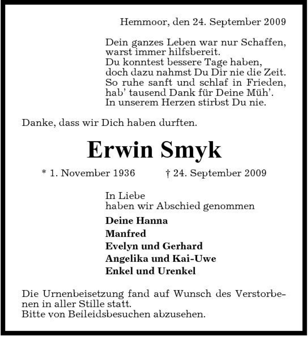<p>Hemmoor, den 24. September 2009 Dein ganzes Leben war nur Schaffen, warst immer hilfsbereit. Du konntest bessere Tage haben, doch dazu nahmst Du Dir nie die Zeit. So ruhe sanft und schlaf in Frieden, hab’ tausend Dank für Deine Müh’. In unserem Herzen stirbst Du nie. Danke, dass wir Dich haben durften.</p><p>Erwin Smyk<br />* 1. November 1936 † 24. September 2009 In Liebe haben wir Abschied genommen Deine Hanna Manfred Evelyn und Gerhard Angelika und Kai-Uwe Enkel und Urenkel Die Urnenbeisetzung fand auf Wunsch des Verstorbenen in aller Stille statt. Bitte von Beileidsbesuchen abzusehen.</p>