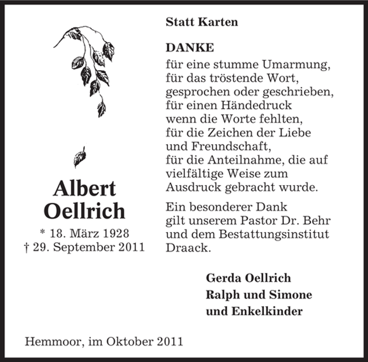 <p>Statt Karten</p><p>Albert<br />Oellrich<br />* 18. März 1928<br />† 29. September 2011</p><p>DANKE<br />für eine stumme Umarmung,<br />für das tröstende Wort,<br />gesprochen oder geschrieben,<br />für einen Händedruck<br />wenn die Worte fehlten,<br />für die Zeichen der Liebe<br />und Freundschaft,<br />für die Anteilnahme, die auf<br />vielfältige Weise zum<br />Ausdruck gebracht wurde.<br />Ein besonderer Dank<br />gilt unserem Pastor Dr. Behr<br />und dem Bestattungsinstitut<br />Draack.<br />Gerda Oellrich<br />Ralph und Simone<br />und Enkelkinder</p><p>Hemmoor, im Oktober 2011</p>