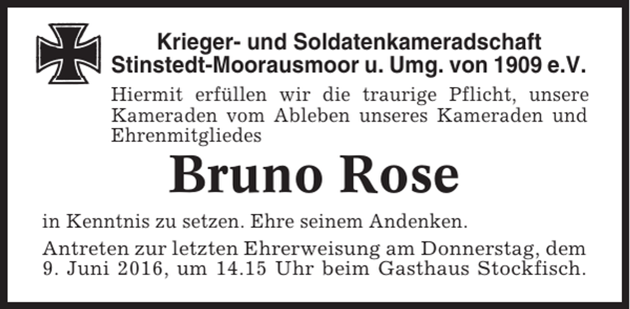 <p>Krieger- und Soldatenkameradschaft<br />Stinstedt-Moorausmoor u. Umg. von 1909 e.V.<br />Hiermit erfüllen wir die traurige Pflicht, unsere<br />Kameraden vom Ableben unseres Kameraden und<br />Ehrenmitgliedes</p><p>Bruno Rose<br />in Kenntnis zu setzen. Ehre seinem Andenken.<br />Antreten zur letzten Ehrerweisung am Donnerstag, dem<br />9. Juni 2016, um 14.15 Uhr beim Gasthaus Stockfisch.</p>