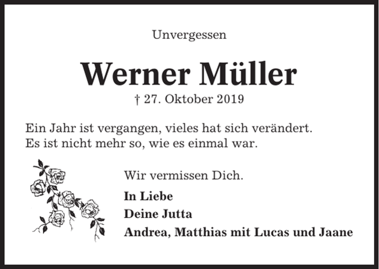 <p>Unvergessen</p><p>Werner Müller<br />† 27. Oktober 2019<br />Ein Jahr ist vergangen, vieles hat sich verändert.<br />Es ist nicht mehr so, wie es einmal war.<br />Wir vermissen Dich.<br />In Liebe<br />Deine Jutta<br />Andrea, Matthias mit Lucas und Jaane</p>