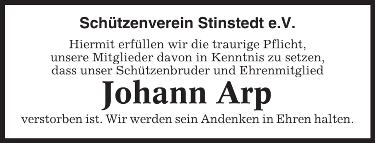 <p>Schützenverein Stinstedt e.V.<br />Hiermit erfüllen wir die traurige Pflicht,<br />unsere Mitglieder davon in Kenntnis zu setzen,<br />dass unser Schützenbruder und Ehrenmitglied</p><p>Johann Arp<br />verstorben ist. Wir werden sein Andenken in Ehren halten.</p>