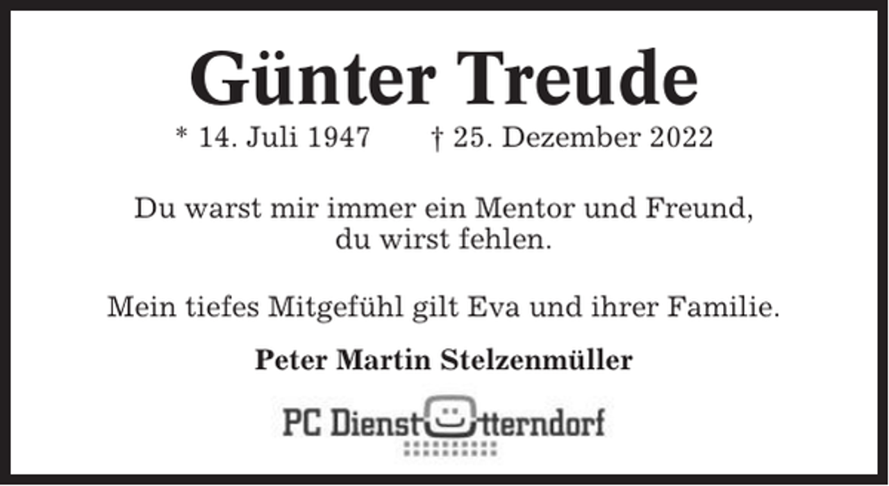 <p>Günter Treude<br />* 14. Juli 1947</p><p>† 25. Dezember 2022</p><p>Du warst mir immer ein Mentor und Freund,<br />du wirst fehlen.<br />Mein tiefes Mitgefühl gilt Eva und ihrer Familie.<br />Peter Martin Stelzenmüller</p>