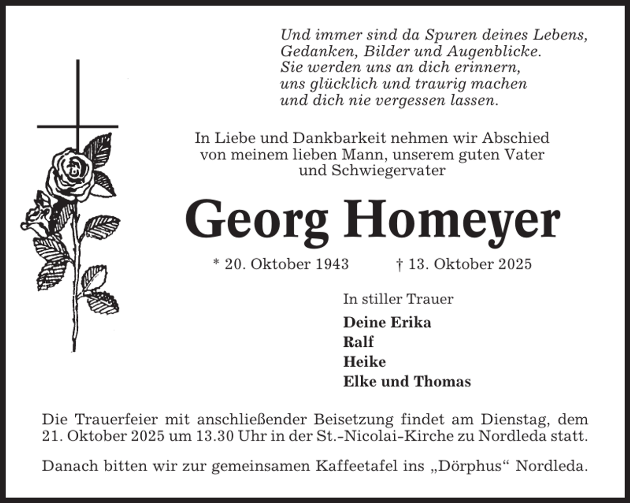 <p>Und immer sind da Spuren deines Lebens,<br />Gedanken, Bilder und Augenblicke.<br />Sie werden uns an dich erinnern,<br />uns glücklich und traurig machen<br />und dich nie vergessen lassen.<br />In Liebe und Dankbarkeit nehmen wir Abschied<br />von meinem lieben Mann, unserem guten Vater<br />und Schwiegervater</p><p>Georg Homeyer<br />* 20. Oktober 1943</p><p>† 13. Oktober 2025</p><p>In stiller Trauer</p><p>Deine Erika<br />Ralf<br />Heike<br />Elke und Thomas<br />Die Trauerfeier mit anschließender Beisetzung findet am Dienstag, dem<br />21. Oktober 2025 um 13.30 Uhr in der St.-Nicolai-Kirche zu Nordleda statt.<br />Danach bitten wir zur gemeinsamen Kaffeetafel ins „Dörphus“ Nordleda.</p>
