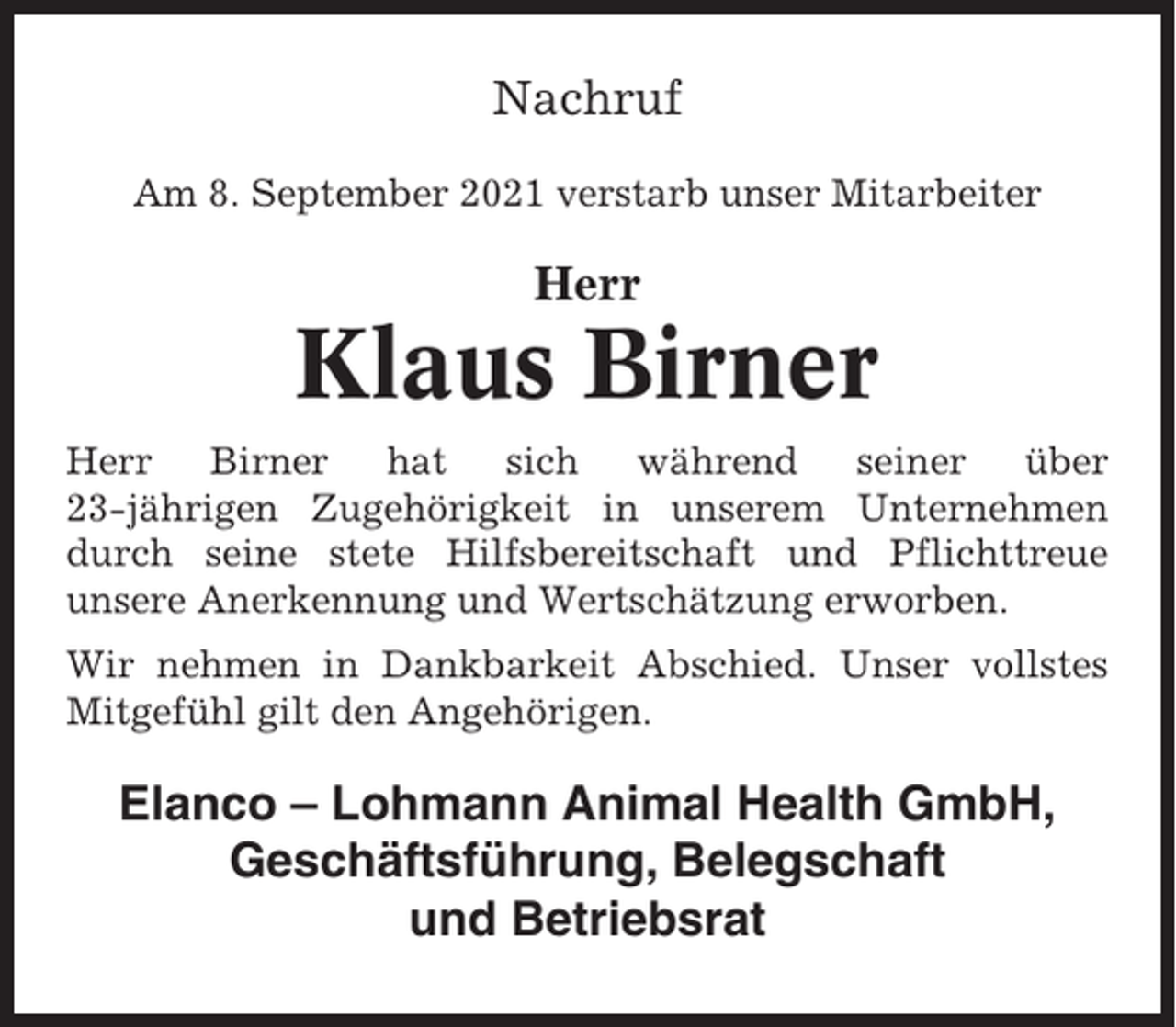 <p>Nachruf<br />Am 8. September 2021 verstarb unser Mitarbeiter</p><p>Herr</p><p>Klaus Birner<br />Herr<br />Birner<br />hat<br />sich<br />während<br />seiner<br />über<br />23-jährigen Zugehörigkeit in unserem Unternehmen<br />durch seine stete Hilfsbereitschaft und Pflichttreue<br />unsere Anerkennung und Wertschätzung erworben.<br />Wir nehmen in Dankbarkeit Abschied. Unser vollstes<br />Mitgefühl gilt den Angehörigen.</p><p>Elanco – Lohmann Animal Health GmbH,<br />Geschäftsführung, Belegschaft<br />und Betriebsrat</p>