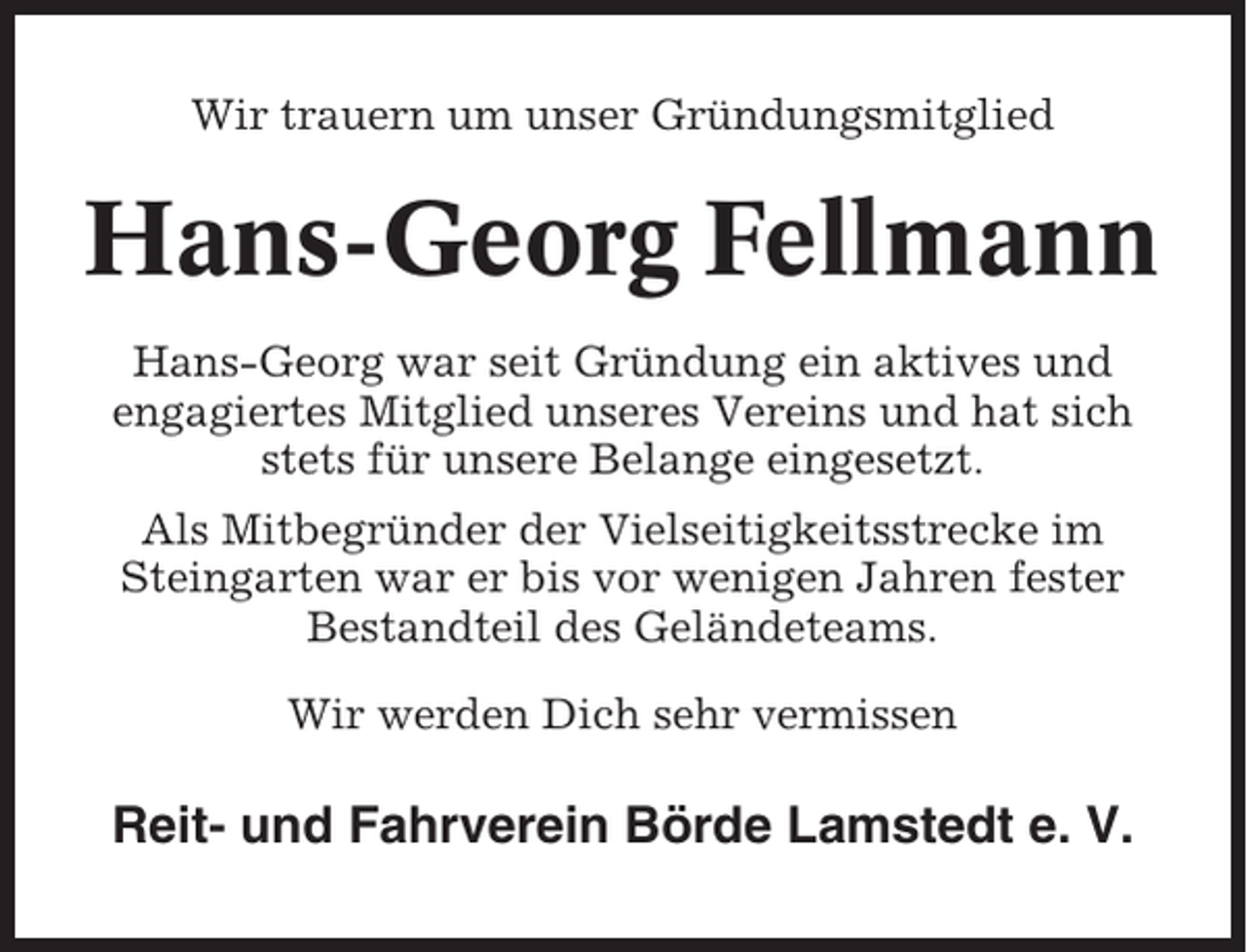 <p>Wir trauern um unser Gründungsmitglied</p><p>Hans-Georg Fellmann<br />Hans-Georg war seit Gründung ein aktives und<br />engagiertes Mitglied unseres Vereins und hat sich<br />stets für unsere Belange eingesetzt.<br />Als Mitbegründer der Vielseitigkeitsstrecke im<br />Steingarten war er bis vor wenigen Jahren fester<br />Bestandteil des Geländeteams.<br />Wir werden Dich sehr vermissen</p><p>Reit- und Fahrverein Börde Lamstedt e. V.</p>