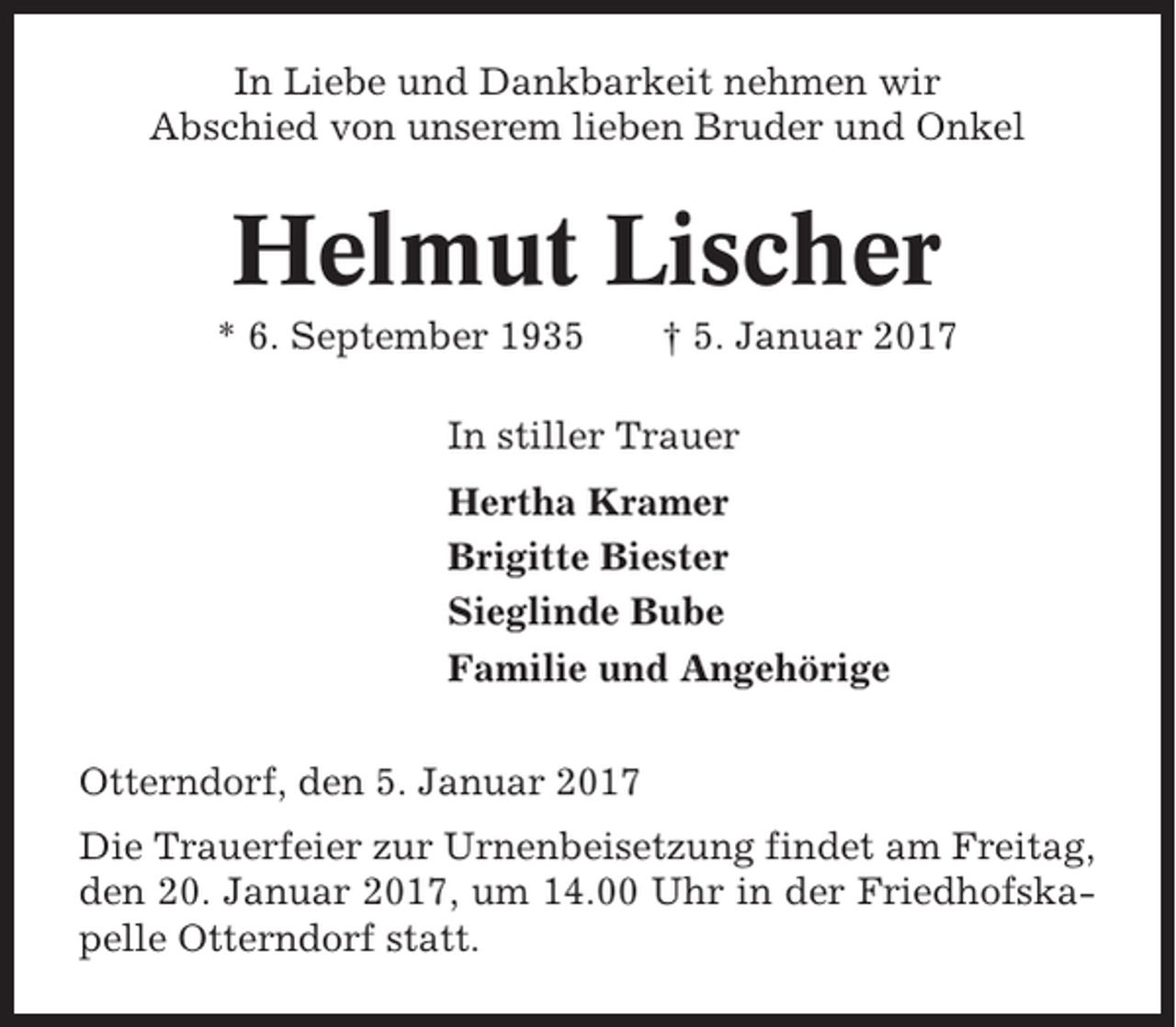<p>In Liebe und Dankbarkeit nehmen wir<br />Abschied von unserem lieben Bruder und Onkel</p><p>Helmut Lischer<br />* 6. September 1935</p><p>† 5. Januar 2017</p><p>In stiller Trauer<br />Hertha Kramer<br />Brigitte Biester<br />Sieglinde Bube<br />Familie und Angehörige<br />Otterndorf, den 5. Januar 2017<br />Die Trauerfeier zur Urnenbeisetzung findet am Freitag,<br />den 20. Januar 2017, um 14.00 Uhr in der Friedhofskapelle Otterndorf statt.</p>