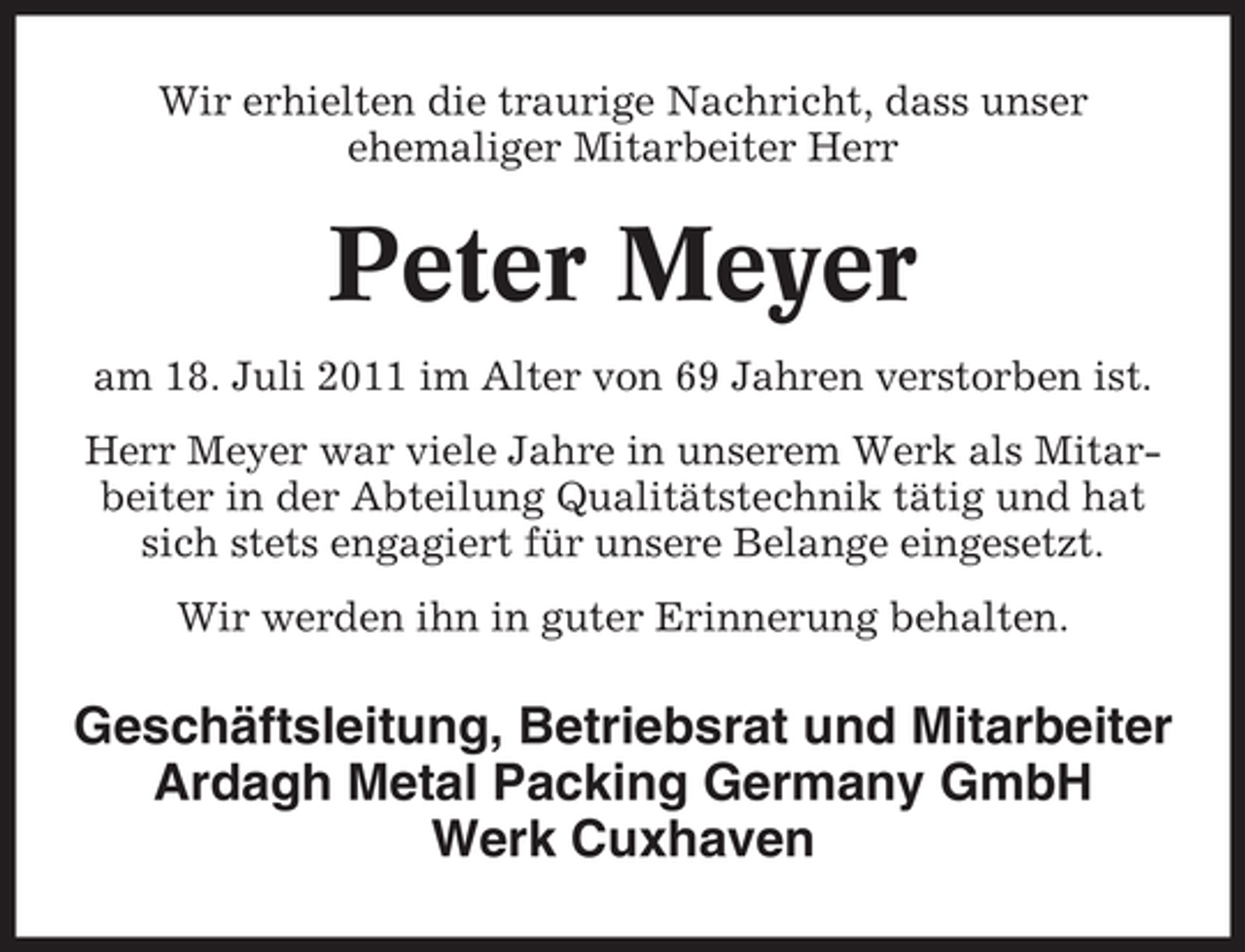 <p>Wir erhielten die traurige Nachricht, dass unser<br />ehemaliger Mitarbeiter Herr</p><p>Peter Meyer<br />am 18. Juli 2011 im Alter von 69 Jahren verstorben ist.<br />Herr Meyer war viele Jahre in unserem Werk als Mitarbeiter in der Abteilung Qualitätstechnik tätig und hat<br />sich stets engagiert für unsere Belange eingesetzt.<br />Wir werden ihn in guter Erinnerung behalten.</p><p>Geschäftsleitung, Betriebsrat und Mitarbeiter<br />Ardagh Metal Packing Germany GmbH<br />Werk Cuxhaven</p>