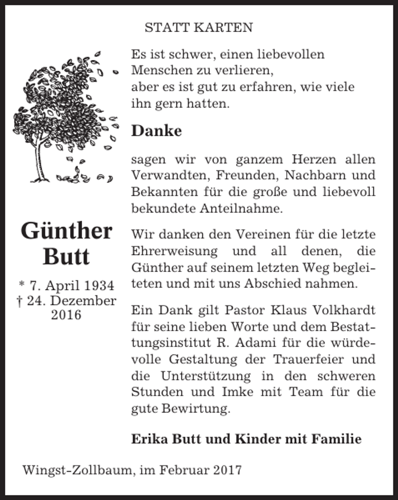<p>STATT KARTEN<br />Es ist schwer, einen liebevollen<br />Menschen zu verlieren,<br />aber es ist gut zu erfahren, wie viele<br />ihn gern hatten.</p><p>Danke<br />sagen wir von ganzem Herzen allen<br />Verwandten, Freunden, Nachbarn und<br />Bekannten für die große und liebevoll<br />bekundete Anteilnahme.</p><p>Günther<br />Butt<br />* 7. April 1934<br />† 24. Dezember<br />2016</p><p>Wir danken den Vereinen für die letzte<br />Ehrerweisung und all denen, die<br />Günther auf seinem letzten Weg begleiteten und mit uns Abschied nahmen.<br />Ein Dank gilt Pastor Klaus Volkhardt<br />für seine lieben Worte und dem Bestattungsinstitut R. Adami für die würdevolle Gestaltung der Trauerfeier und<br />die Unterstützung in den schweren<br />Stunden und Imke mit Team für die<br />gute Bewirtung.</p><p>Erika Butt und Kinder mit Familie<br />Wingst-Zollbaum, im Februar 2017</p>