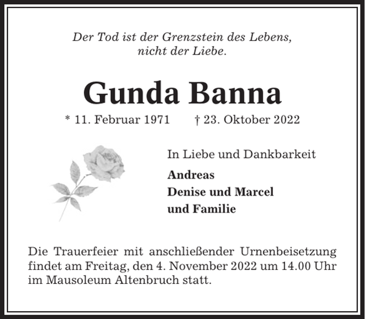<p>Der Tod ist der Grenzstein des Lebens,<br />nicht der Liebe.</p><p>Gunda Banna<br />* 11. Februar 1971</p><p>† 23. Oktober 2022</p><p>In Liebe und Dankbarkeit<br />Andreas<br />Denise und Marcel<br />und Familie</p><p>Die Trauerfeier mit anschließender Urnenbeisetzung<br />findet am Freitag, den 4. November 2022 um 14.00 Uhr<br />im Mausoleum Altenbruch statt.</p>