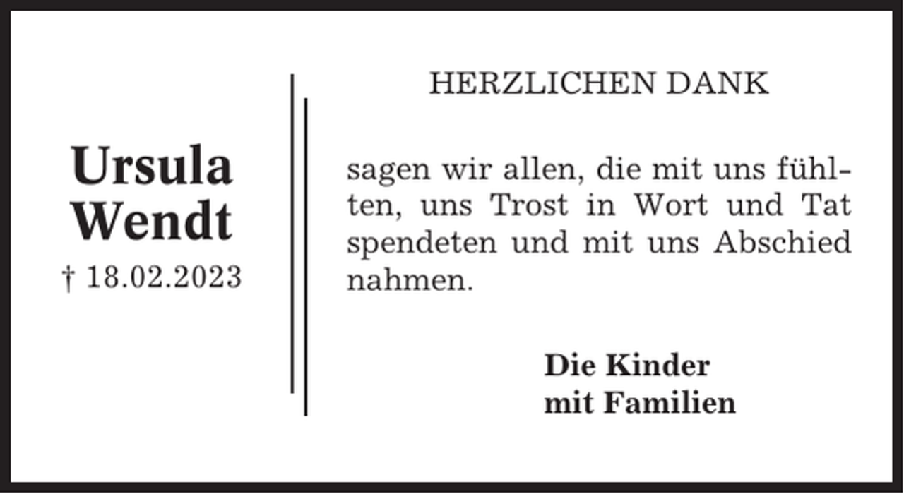 <p>HERZLICHEN DANK</p><p>Ursula<br />Wendt<br />† 18.02.2023</p><p>sagen wir allen, die mit uns fühlten, uns Trost in Wort und Tat<br />spendeten und mit uns Abschied<br />nahmen.<br />Die Kinder<br />mit Familien</p>