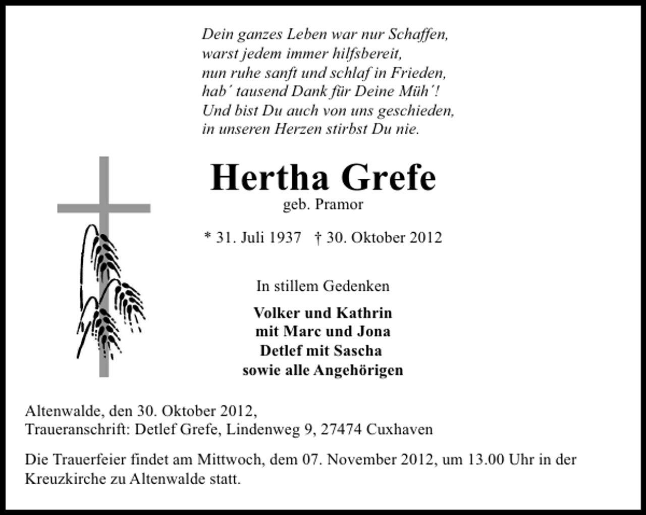 <p>Dein ganzes Leben war nur Schaffen,<br />warst jedem immer hilfsbereit,<br />nun ruhe sanft und schlaf in Frieden,<br />hab´ tausend Dank für Deine Müh´!<br />Und bist Du auch von uns geschieden,<br />in unseren Herzen stirbst Du nie.</p>
<p>Hertha Grefe<br />geb. Pramor</p>
<p>* 31. Juli 1937 † 30. Oktober 2012<br />In stillem Gedenken<br />Volker und Kathrin<br />mit Marc und Jona<br />Detlef mit Sascha<br />sowie alle Angehörigen<br />Altenwalde, den 30. Oktober 2012,<br />Traueranschrift: Detlef Grefe, Lindenweg 9, 27474 Cuxhaven<br />Die Trauerfeier findet am Mittwoch, dem 07. November 2012, um 13.00 Uhr in der<br />Kreuzkirche zu Altenwalde statt.</p>