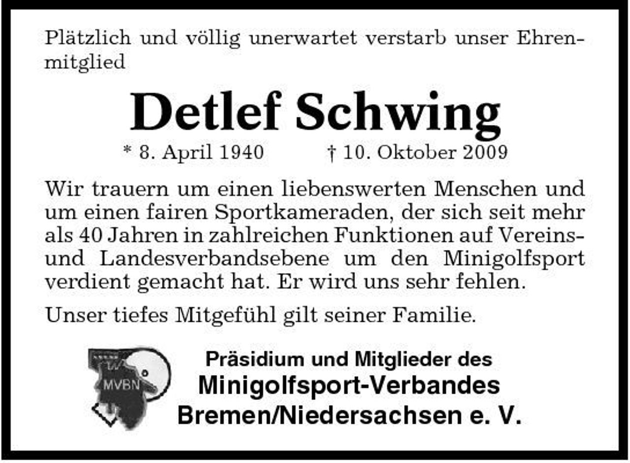 <p>Plätzlich und völlig unerwartet verstarb unser Ehrenmitglied</p><p>Detlef Schwing<br />* 8. April 1940 † 10. Oktober 2009</p><p>Wir trauern um einen liebenswerten Menschen und um einen fairen Sportkameraden, der sich seit mehr als 40 Jahren in zahlreichen Funktionen auf Vereinsund Landesverbandsebene um den Minigolfsport verdient gemacht hat. Er wird uns sehr fehlen. Unser tiefes Mitgefühl gilt seiner Familie.<br />Präsidium und Mitglieder des</p><p>Minigolfsport-Verbandes Bremen/Niedersachsen e. V.</p>