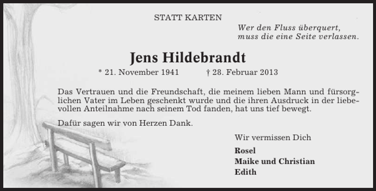 <p>STATT KARTEN</p><p>Wer den Fluss überquert,<br />muss die eine Seite verlassen.</p><p>Jens Hildebrandt<br />* 21. November 1941</p><p>† 28. Februar 2013</p><p>Das Vertrauen und die Freundschaft, die meinem lieben Mann und fürsorglichen Vater im Leben geschenkt wurde und die ihren Ausdruck in der liebevollen Anteilnahme nach seinem Tod fanden, hat uns tief bewegt.<br />Dafür sagen wir von Herzen Dank.<br />Wir vermissen Dich<br />Rosel<br />Maike und Christian<br />Edith</p>