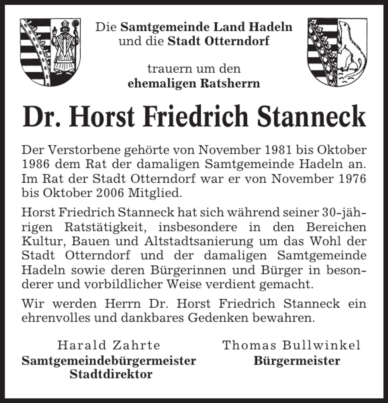 <p>Die Samtgemeinde Land Hadeln<br />und die Stadt Otterndorf<br />trauern um den<br />ehemaligen Ratsherrn</p><p>Dr. Horst Friedrich Stanneck<br />Der Verstorbene gehörte von November 1981 bis Oktober<br />1986 dem Rat der damaligen Samtgemeinde Hadeln an.<br />Im Rat der Stadt Otterndorf war er von November 1976<br />bis Oktober 2006 Mitglied.<br />Horst Friedrich Stanneck hat sich während seiner 30-jährigen Ratstätigkeit, insbesondere in den Bereichen<br />Kultur, Bauen und Altstadtsanierung um das Wohl der<br />Stadt Otterndorf und der damaligen Samtgemeinde<br />Hadeln sowie deren Bürgerinnen und Bürger in besonderer und vorbildlicher Weise verdient gemacht.<br />Wir werden Herrn Dr. Horst Friedrich Stanneck ein<br />ehrenvolles und dankbares Gedenken bewahren.<br />Harald Zahrte<br />Samtgemeindebürgermeister<br />Stadtdirektor</p><p>Thomas Bullwinkel<br />Bürgermeister</p>