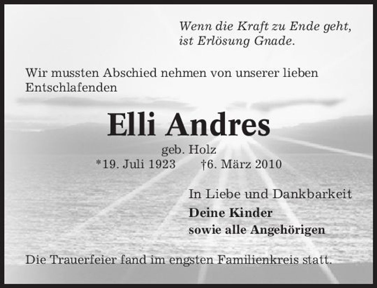 <p>Wenn die Kraft zu Ende geht, ist Erlösung Gnade. Wir mussten Abschied nehmen von unserer lieben Entschlafenden</p><p>Elli Andres<br />geb. Holz *19. Juli 1923 †6. März 2010</p><p>In Liebe und Dankbarkeit Deine Kinder<br />sowie alle Angehörigen Die Trauerfeier fand im engsten Familienkreis statt.</p>