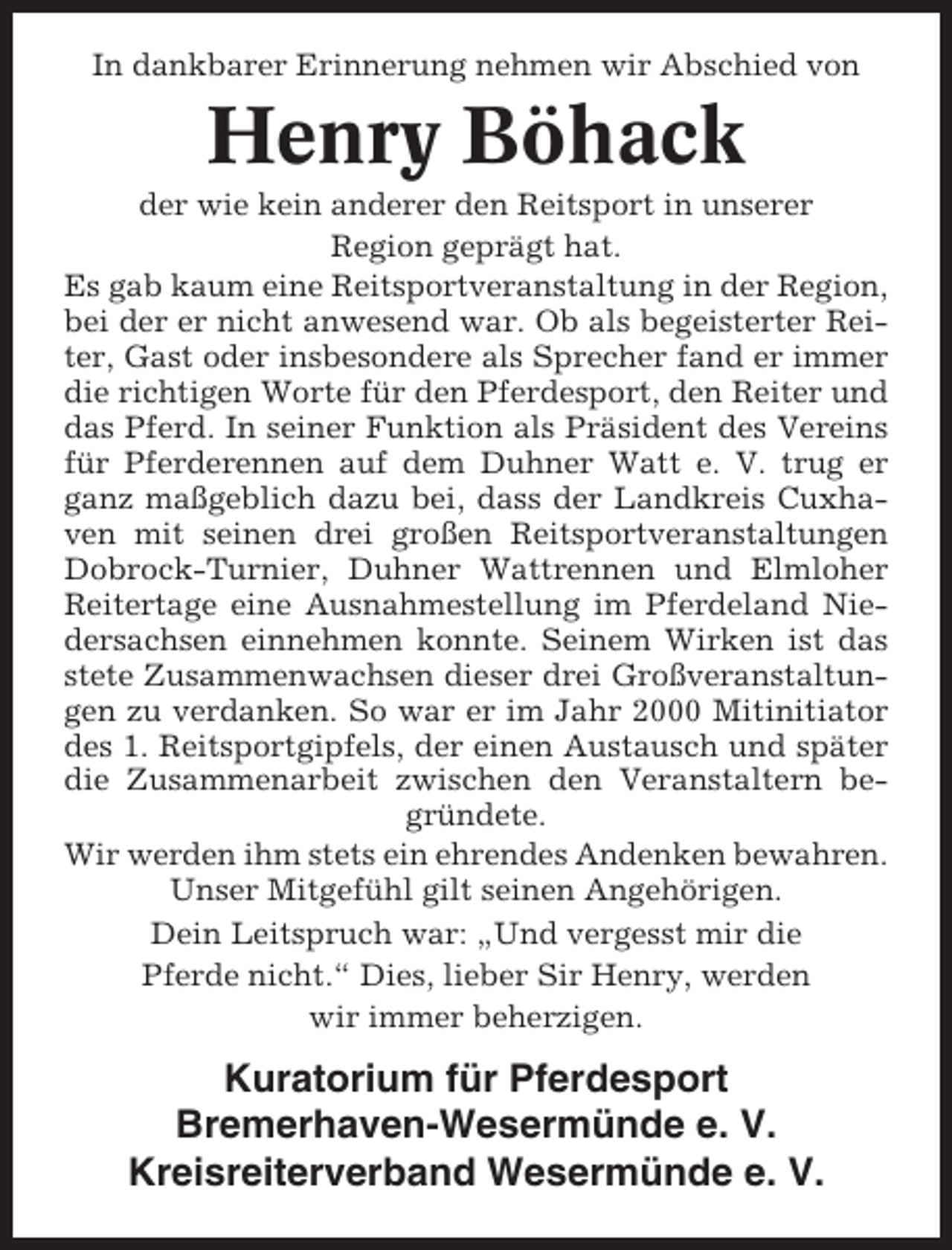 <p>In dankbarer Erinnerung nehmen wir Abschied von</p><p>Henry Böhack<br />der wie kein anderer den Reitsport in unserer<br />Region geprägt hat.<br />Es gab kaum eine Reitsportveranstaltung in der Region,<br />bei der er nicht anwesend war. Ob als begeisterter Reiter, Gast oder insbesondere als Sprecher fand er immer<br />die richtigen Worte für den Pferdesport, den Reiter und<br />das Pferd. In seiner Funktion als Präsident des Vereins<br />für Pferderennen auf dem Duhner Watt e. V. trug er<br />ganz maßgeblich dazu bei, dass der Landkreis Cuxhaven mit seinen drei großen Reitsportveranstaltungen<br />Dobrock-Turnier, Duhner Wattrennen und Elmloher<br />Reitertage eine Ausnahmestellung im Pferdeland Niedersachsen einnehmen konnte. Seinem Wirken ist das<br />stete Zusammenwachsen dieser drei Großveranstaltungen zu verdanken. So war er im Jahr 2000 Mitinitiator<br />des 1. Reitsportgipfels, der einen Austausch und später<br />die Zusammenarbeit zwischen den Veranstaltern begründete.<br />Wir werden ihm stets ein ehrendes Andenken bewahren.<br />Unser Mitgefühl gilt seinen Angehörigen.<br />Dein Leitspruch war: „Und vergesst mir die<br />Pferde nicht.“ Dies, lieber Sir Henry, werden<br />wir immer beherzigen.</p><p>Kuratorium für Pferdesport<br />Bremerhaven-Wesermünde e. V.<br />Kreisreiterverband Wesermünde e. V.</p>