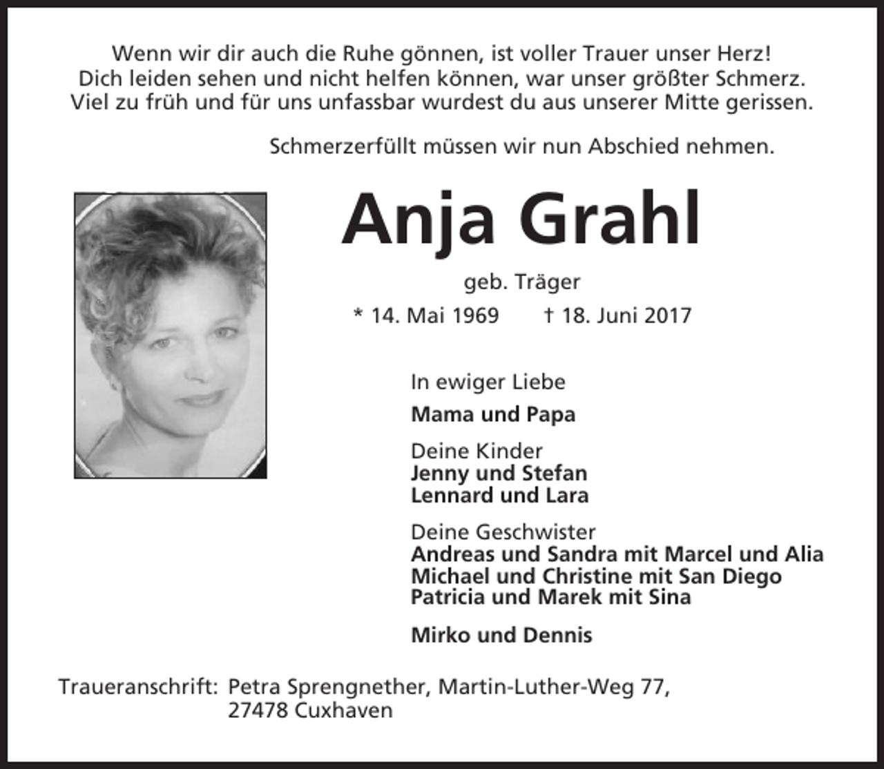 <p>Wenn wir dir auch die Ruhe gönnen, ist voller Trauer unser Herz!<br />Dich leiden sehen und nicht helfen können, war unser größter Schmerz.<br />Viel zu früh und für uns unfassbar wurdest du aus unserer Mitte gerissen.<br />Schmerzerfüllt müssen wir nun Abschied nehmen.</p><p>Anja Grahl<br />geb. Träger<br />* 14. Mai 1969</p><p>† 18. Juni 2017</p><p>In ewiger Liebe<br />Mama und Papa<br />Deine Kinder<br />Jenny und Stefan<br />Lennard und Lara<br />Deine Geschwister<br />Andreas und Sandra mit Marcel und Alia<br />Michael und Christine mit San Diego<br />Patricia und Marek mit Sina<br />Mirko und Dennis<br />Traueranschrift: Petra Sprengnether, Martin-Luther-Weg 77,<br />27478 Cuxhaven</p>