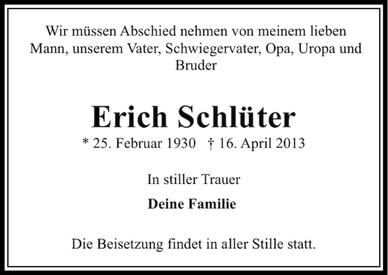 <p>Wir müssen Abschied nehmen von meinem lieben<br />Mann, unserem Vater, Schwiegervater, Opa, Uropa und<br />Bruder</p><p>Erich Schlüter</p><p>* 25. Februar 1930 † 16. April 2013<br />In stiller Trauer<br />Deine Familie<br />Die Beisetzung findet in aller Stille statt.</p>