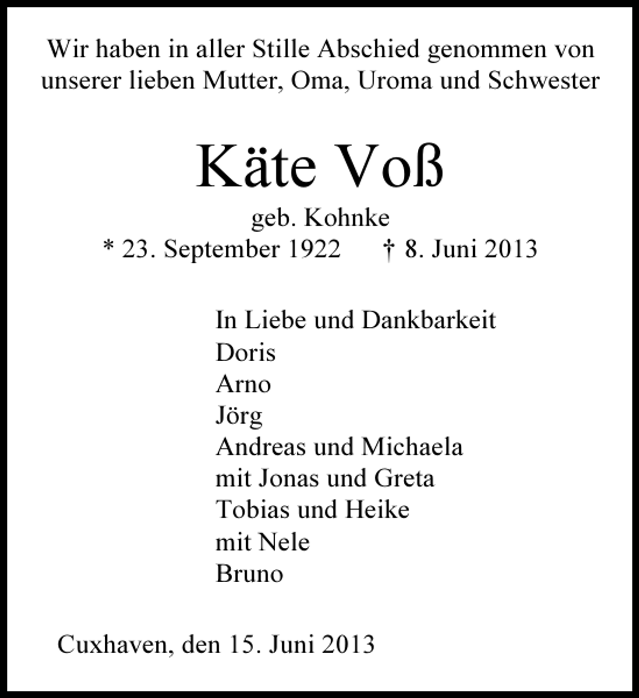 <p>Wir haben in aller Stille Abschied genommen von<br />unserer lieben Mutter, Oma, Uroma und Schwester</p><p>Käte Voß</p><p>geb. Kohnke<br />* 23. September 1922<br />† 8. Juni 2013<br />In Liebe und Dankbarkeit<br />Doris<br />Arno<br />Jörg<br />Andreas und Michaela<br />mit Jonas und Greta<br />Tobias und Heike<br />mit Nele<br />Bruno<br />Cuxhaven, den 15. Juni 2013</p>