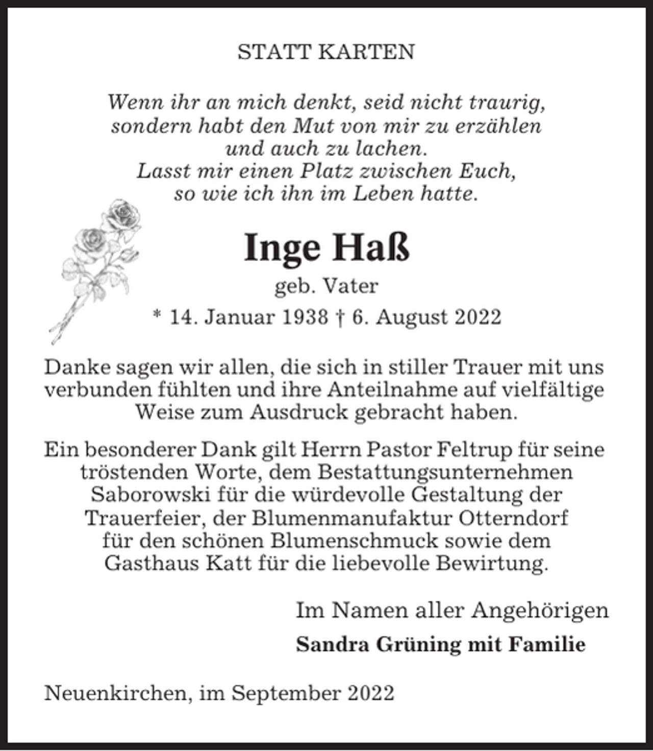 <p>STATT KARTEN<br />Wenn ihr an mich denkt, seid nicht traurig,<br />sondern habt den Mut von mir zu erzählen<br />und auch zu lachen.<br />Lasst mir einen Platz zwischen Euch,<br />so wie ich ihn im Leben hatte.</p><p>Inge Haß<br />geb. Vater<br />* 14. Januar 1938 † 6. August 2022<br />Danke sagen wir allen, die sich in stiller Trauer mit uns<br />verbunden fühlten und ihre Anteilnahme auf vielfältige<br />Weise zum Ausdruck gebracht haben.<br />Ein besonderer Dank gilt Herrn Pastor Feltrup für seine<br />tröstenden Worte, dem Bestattungsunternehmen<br />Saborowski für die würdevolle Gestaltung der<br />Trauerfeier, der Blumenmanufaktur Otterndorf<br />für den schönen Blumenschmuck sowie dem<br />Gasthaus Katt für die liebevolle Bewirtung.</p><p>Im Namen aller Angehörigen<br />Sandra Grüning mit Familie<br />Neuenkirchen, im September 2022</p>