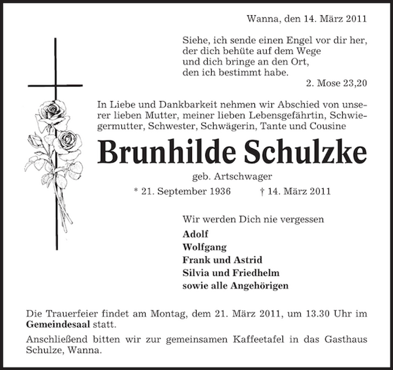 <p>Wanna, den 14. März 2011 Siehe, ich sende einen Engel vor dir her, der dich behüte auf dem Wege und dich bringe an den Ort, den ich bestimmt habe. 2. Mose 23,20 In Liebe und Dankbarkeit nehmen wir Abschied von unserer lieben Mutter, meiner lieben Lebensgefährtin, Schwiegermutter, Schwester, Schwägerin, Tante und Cousine</p><p>Brunhilde Schulzke<br />geb. Artschwager * 21. September 1936 † 14. März 2011 Wir werden Dich nie vergessen Adolf Wolfgang Frank und Astrid Silvia und Friedhelm sowie alle Angehörigen Die Trauerfeier findet am Montag, dem 21. März 2011, um 13.30 Uhr im Gemeindesaal statt. Anschließend bitten wir zur gemeinsamen Kaffeetafel in das Gasthaus Schulze, Wanna.</p>