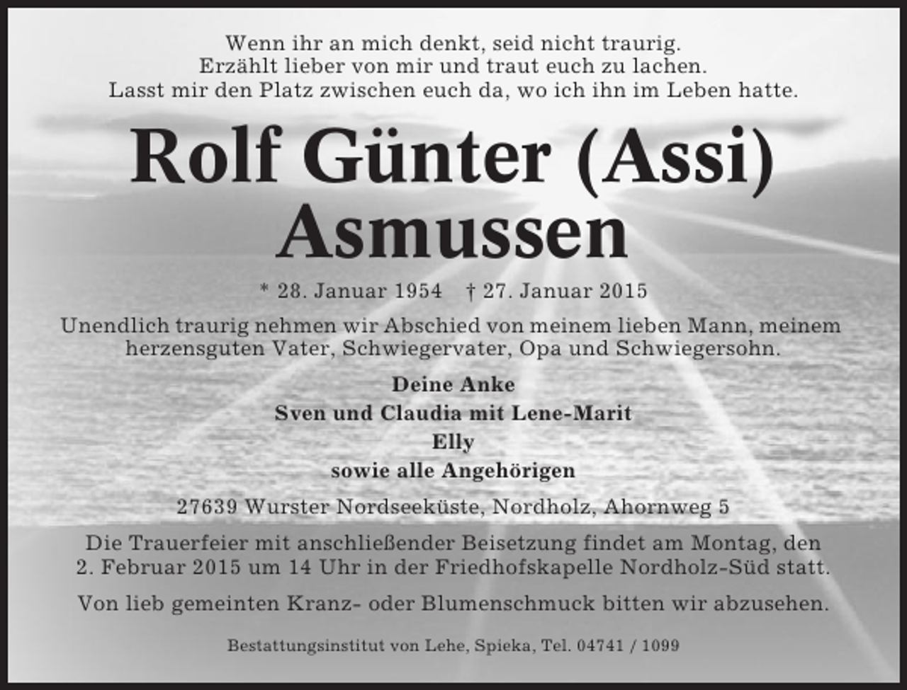 <p>Wenn ihr an mich denkt, seid nicht traurig.<br />Erzählt lieber von mir und traut euch zu lachen.<br />Lasst mir den Platz zwischen euch da, wo ich ihn im Leben hatte.</p>
<p>Rolf Günter (Assi)<br />Asmussen<br />* 28. Januar 1954 † 27. Januar 2015<br />Unendlich traurig nehmen wir Abschied von meinem lieben Mann, meinem<br />herzensguten Vater, Schwiegervater, Opa und Schwiegersohn.<br />Deine Anke<br />Sven und Claudia mit Lene-Marit<br />Elly<br />sowie alle Angehörigen<br />27639 Wurster Nordseeküste, Nordholz, Ahornweg 5<br />Die Trauerfeier mit anschließender Beisetzung findet am Montag, den<br />2. Februar 2015 um 14 Uhr in der Friedhofskapelle Nordholz-Süd statt.<br />Von lieb gemeinten Kranz- oder Blumenschmuck bitten wir abzusehen.<br />Bestattungsinstitut von Lehe, Spieka, Tel. 04741 / 1099</p>
