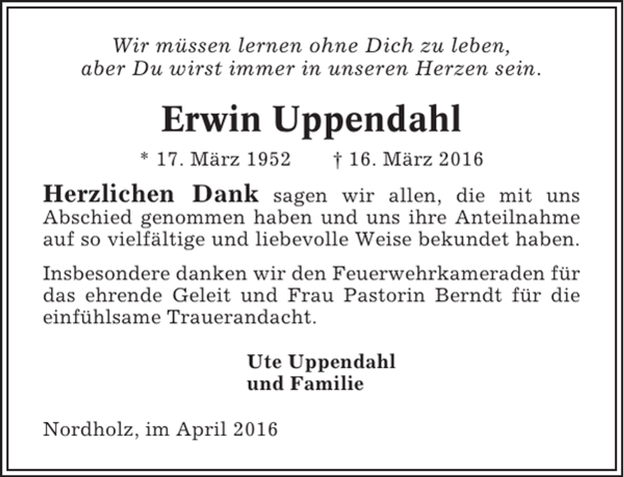 <p>Wir müssen lernen ohne Dich zu leben,<br />aber Du wirst immer in unseren Herzen sein.</p><p>Erwin Uppendahl<br />* 17. März 1952</p><p>† 16. März 2016</p><p>Herzlichen Dank</p><p>sagen wir allen, die mit uns<br />Abschied genommen haben und uns ihre Anteilnahme<br />auf so vielfältige und liebevolle Weise bekundet haben.<br />Insbesondere danken wir den Feuerwehrkameraden für<br />das ehrende Geleit und Frau Pastorin Berndt für die<br />einfühlsame Trauerandacht.<br />Ute Uppendahl<br />und Familie<br />Nordholz, im April 2016</p>