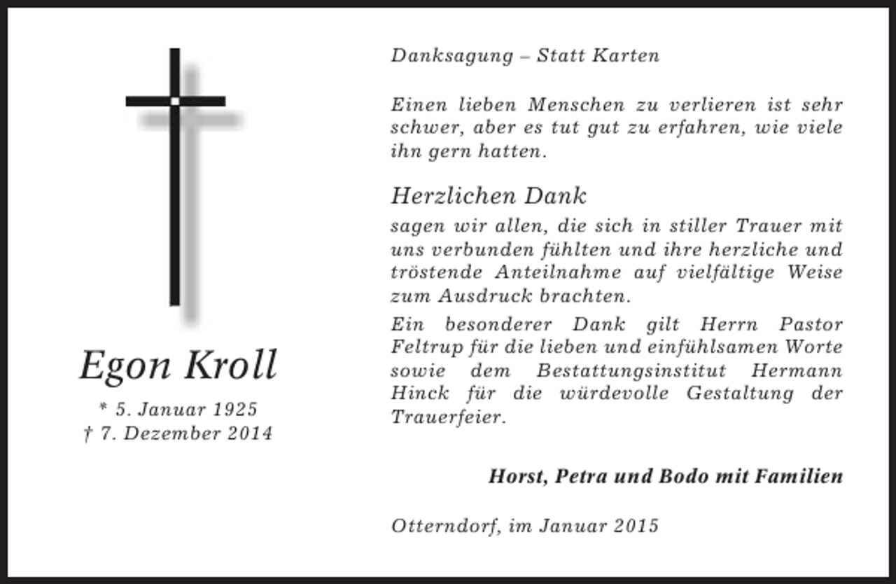 <p>Danksagung – Statt Karten<br />Einen lieben Menschen zu verlieren ist sehr<br />schwer, aber es tut gut zu erfahren, wie viele<br />ihn gern hatten.</p><p>Herzlichen Dank</p><p>Egon Kroll<br />* 5. Januar 1925<br />† 7. Dezember 2014</p><p>sagen wir allen, die sich in stiller Trauer mit<br />uns verbunden fühlten und ihre herzliche und<br />tröstende Anteilnahme auf vielfältige Weise<br />zum Ausdruck brachten.<br />Ein besonderer Dank gilt Herrn Pastor<br />Feltrup für die lieben und einfühlsamen Worte<br />sowie dem Bestattungsinstitut Hermann<br />Hinck für die würdevolle Gestaltung der<br />Trauerfeier.<br />Horst, Petra und Bodo mit Familien<br />Otterndorf, im Januar 2015</p>