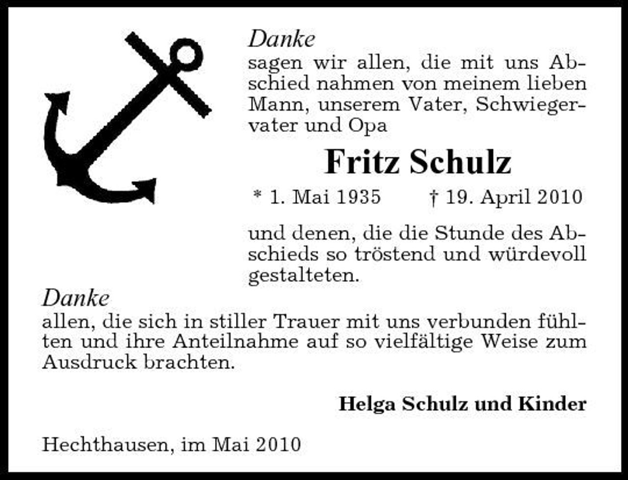 <p>Danke<br />sagen wir allen, die mit uns Abschied nahmen von meinem lieben Mann, unserem Vater, Schwiegervater und Opa</p><p>Fritz Schulz<br />* 1. Mai 1935 † 19. April 2010 und denen, die die Stunde des Abschieds so tröstend und würdevoll gestalteten.</p><p>Danke<br />allen, die sich in stiller Trauer mit uns verbunden fühlten und ihre Anteilnahme auf so vielfältige Weise zum Ausdruck brachten. Helga Schulz und Kinder Hechthausen, im Mai 2010</p>