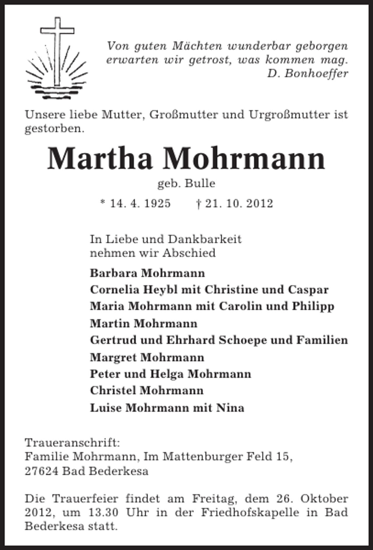 <p>Von guten Mächten wunderbar geborgen<br />erwarten wir getrost, was kommen mag.<br />D. Bonhoeffer<br />Unsere liebe Mutter, Großmutter und Urgroßmutter ist<br />gestorben.</p><p>Martha Mohrmann<br />geb. Bulle<br />* 14. 4. 1925</p><p>† 21. 10. 2012</p><p>In Liebe und Dankbarkeit<br />nehmen wir Abschied<br />Barbara Mohrmann<br />Cornelia Heybl mit Christine und Caspar<br />Maria Mohrmann mit Carolin und Philipp<br />Martin Mohrmann<br />Gertrud und Ehrhard Schoepe und Familien<br />Margret Mohrmann<br />Peter und Helga Mohrmann<br />Christel Mohrmann<br />Luise Mohrmann mit Nina<br />Traueranschrift:<br />Familie Mohrmann, Im Mattenburger Feld 15,<br />27624 Bad Bederkesa<br />Die Trauerfeier findet am Freitag, dem 26. Oktober<br />2012, um 13.30 Uhr in der Friedhofskapelle in Bad<br />Bederkesa statt.</p>