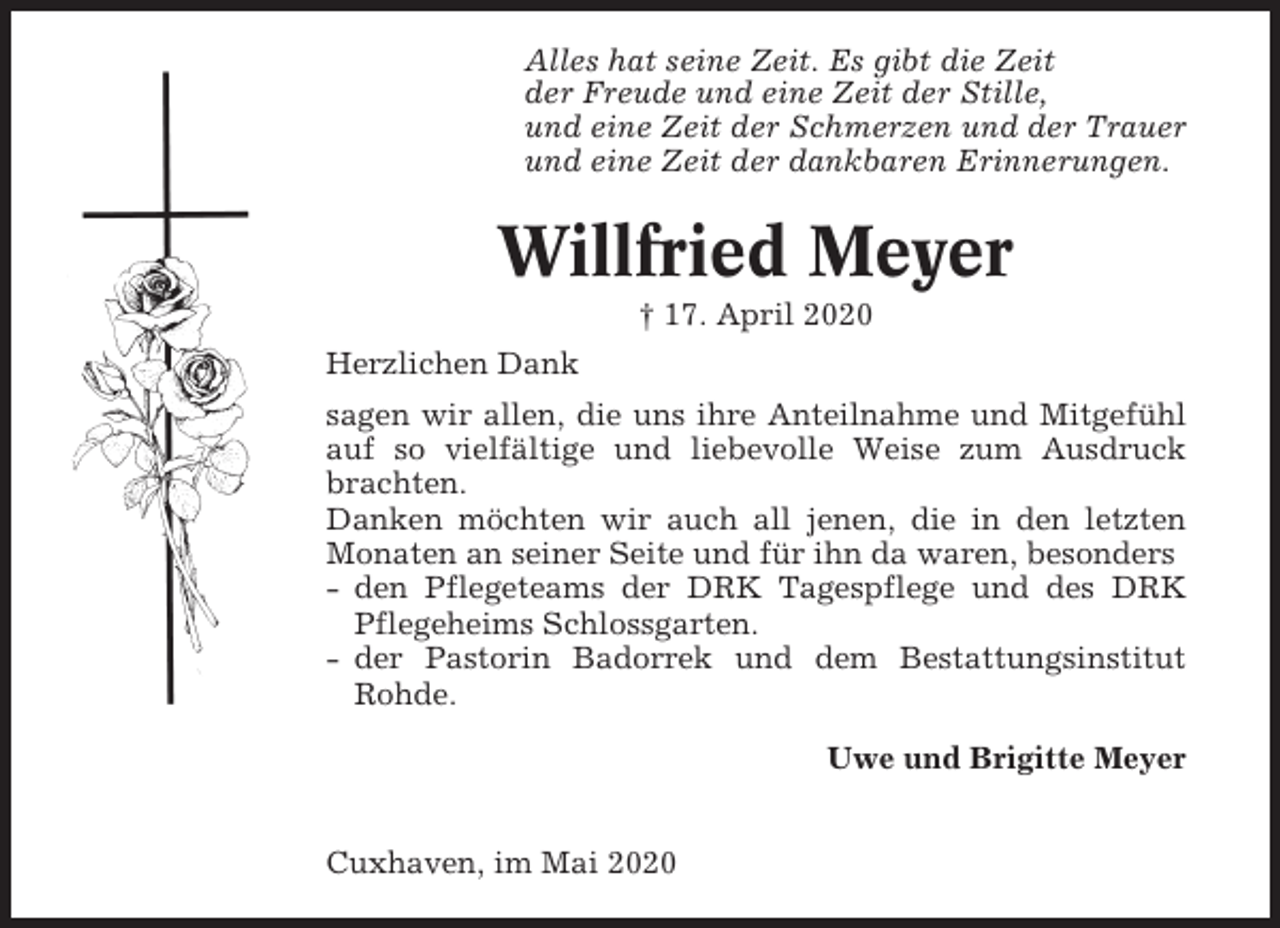 <p>Alles hat seine Zeit. Es gibt die Zeit<br />der Freude und eine Zeit der Stille,<br />und eine Zeit der Schmerzen und der Trauer<br />und eine Zeit der dankbaren Erinnerungen.</p><p>Willfried Meyer<br />† 17. April 2020<br />Herzlichen Dank<br />sagen wir allen, die uns ihre Anteilnahme und Mitgefühl<br />auf so vielfältige und liebevolle Weise zum Ausdruck<br />brachten.<br />Danken möchten wir auch all jenen, die in den letzten<br />Monaten an seiner Seite und für ihn da waren, besonders<br />- den Pflegeteams der DRK Tagespflege und des DRK<br />Pflegeheims Schlossgarten.<br />- der Pastorin Badorrek und dem Bestattungsinstitut<br />Rohde.<br />Uwe und Brigitte Meyer<br />Cuxhaven, im Mai 2020</p>