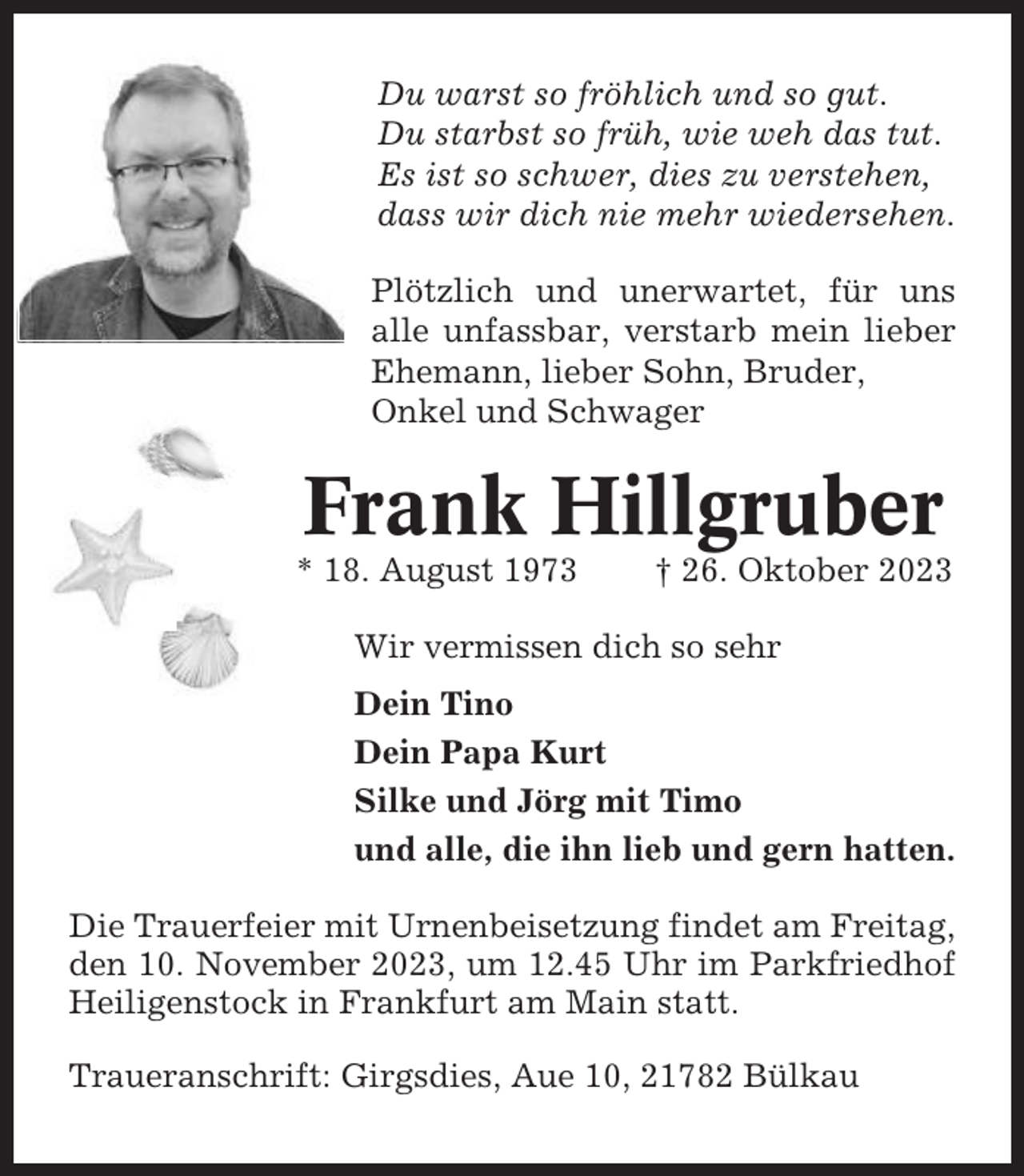 <p>Du warst so fröhlich und so gut.<br />Du starbst so früh, wie weh das tut.<br />Es ist so schwer, dies zu verstehen,<br />dass wir dich nie mehr wiedersehen.<br />Plötzlich und unerwartet, für uns<br />alle unfassbar, verstarb mein lieber<br />Ehemann, lieber Sohn, Bruder,<br />Onkel und Schwager</p><p>Frank Hillgruber<br />* 18. August 1973</p><p>† 26. Oktober 2023</p><p>Wir vermissen dich so sehr<br />Dein Tino<br />Dein Papa Kurt<br />Silke und Jörg mit Timo<br />und alle, die ihn lieb und gern hatten.<br />Die Trauerfeier mit Urnenbeisetzung findet am Freitag,<br />den 10. November 2023, um 12.45 Uhr im Parkfriedhof<br />Heiligenstock in Frankfurt am Main statt.<br />Traueranschrift: Girgsdies, Aue 10, 21782 Bülkau</p>